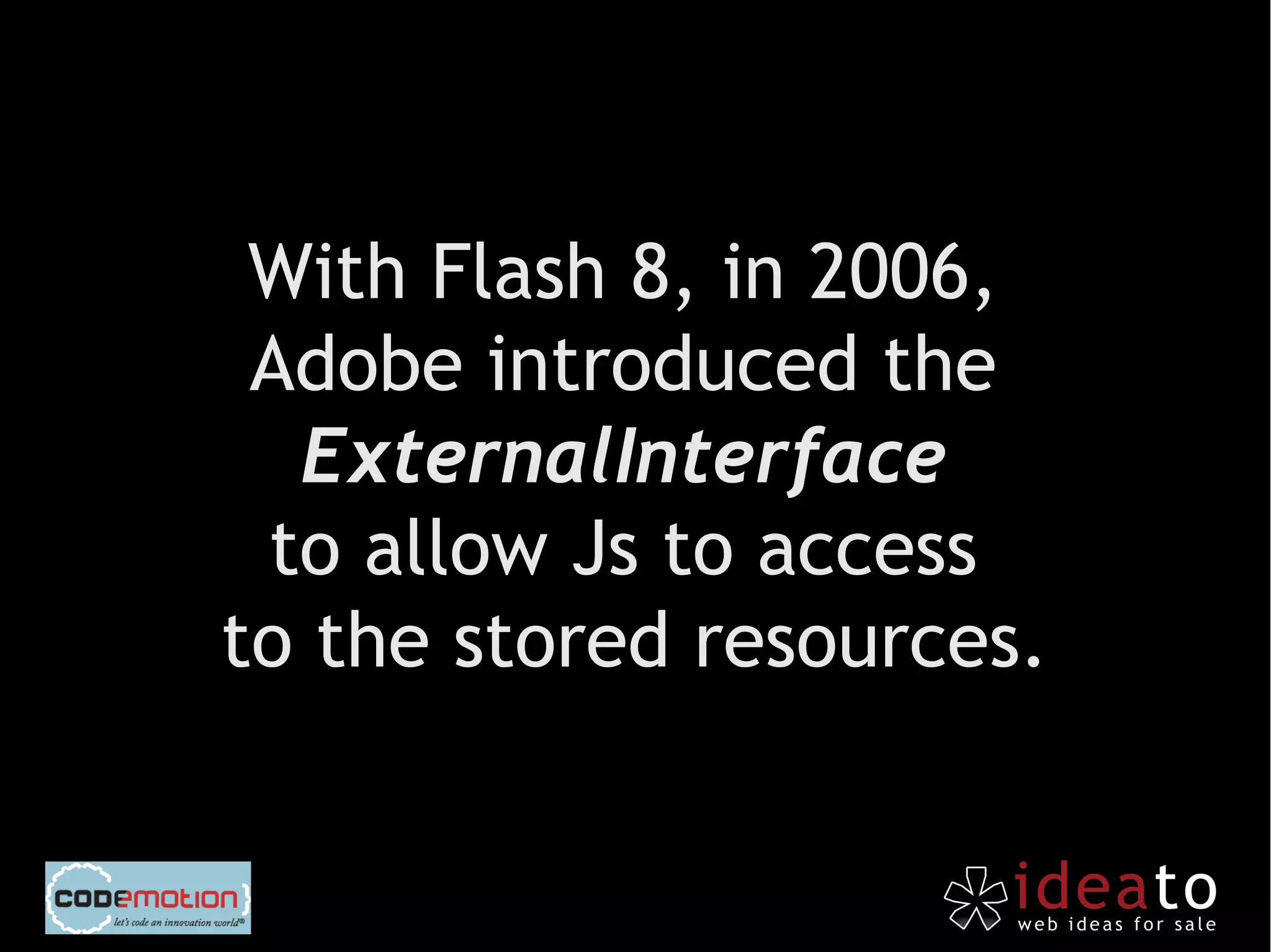 With Flash 8, in 2006,
 Adobe introduced the
  ExternalInterface
 to allow Js to access
to the stored resources.
 