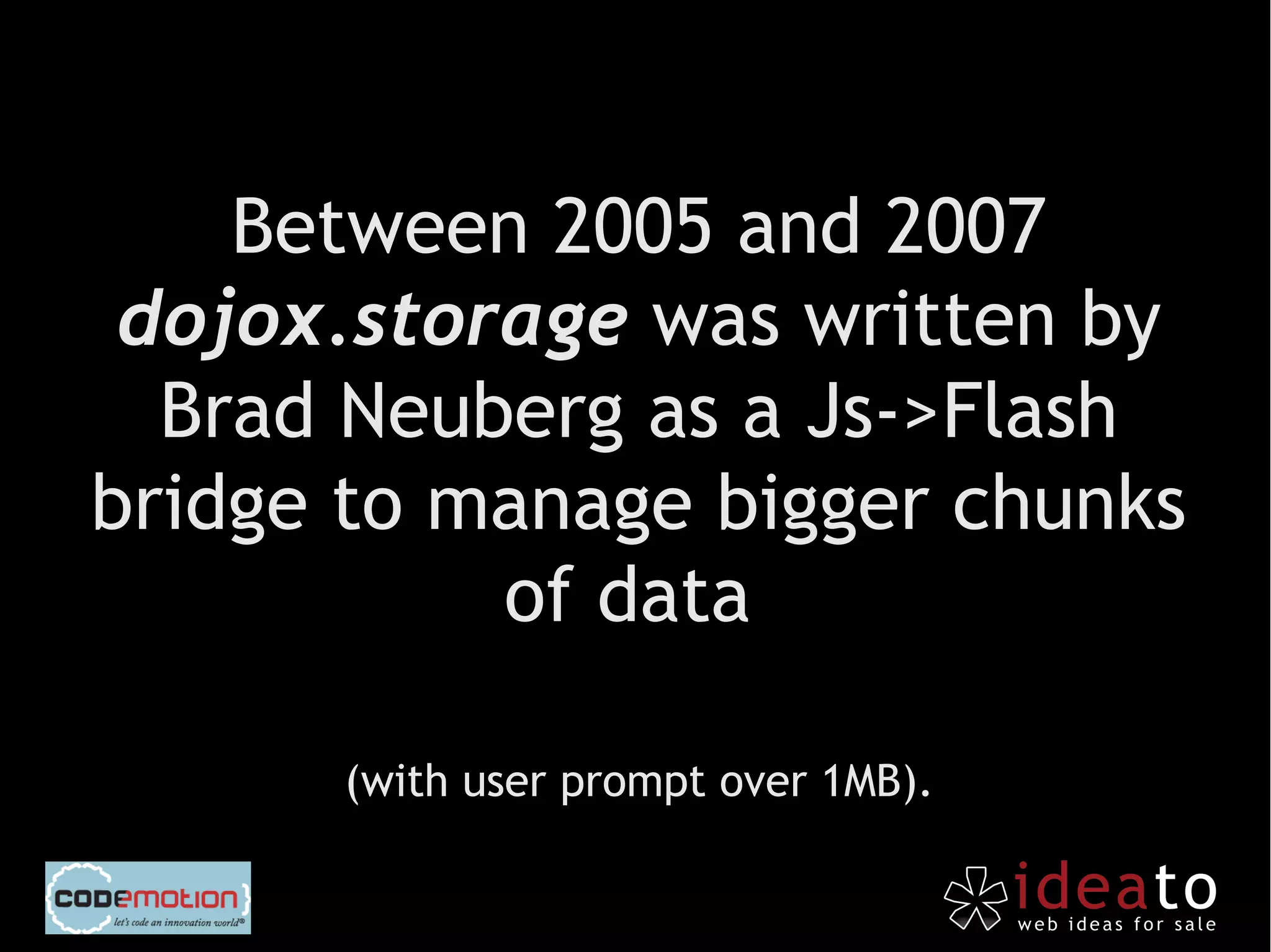Between 2005 and 2007
 dojox.storage was written by
  Brad Neuberg as a Js->Flash
bridge to manage bigger chunks
           of data

      (with user prompt over 1MB).
 