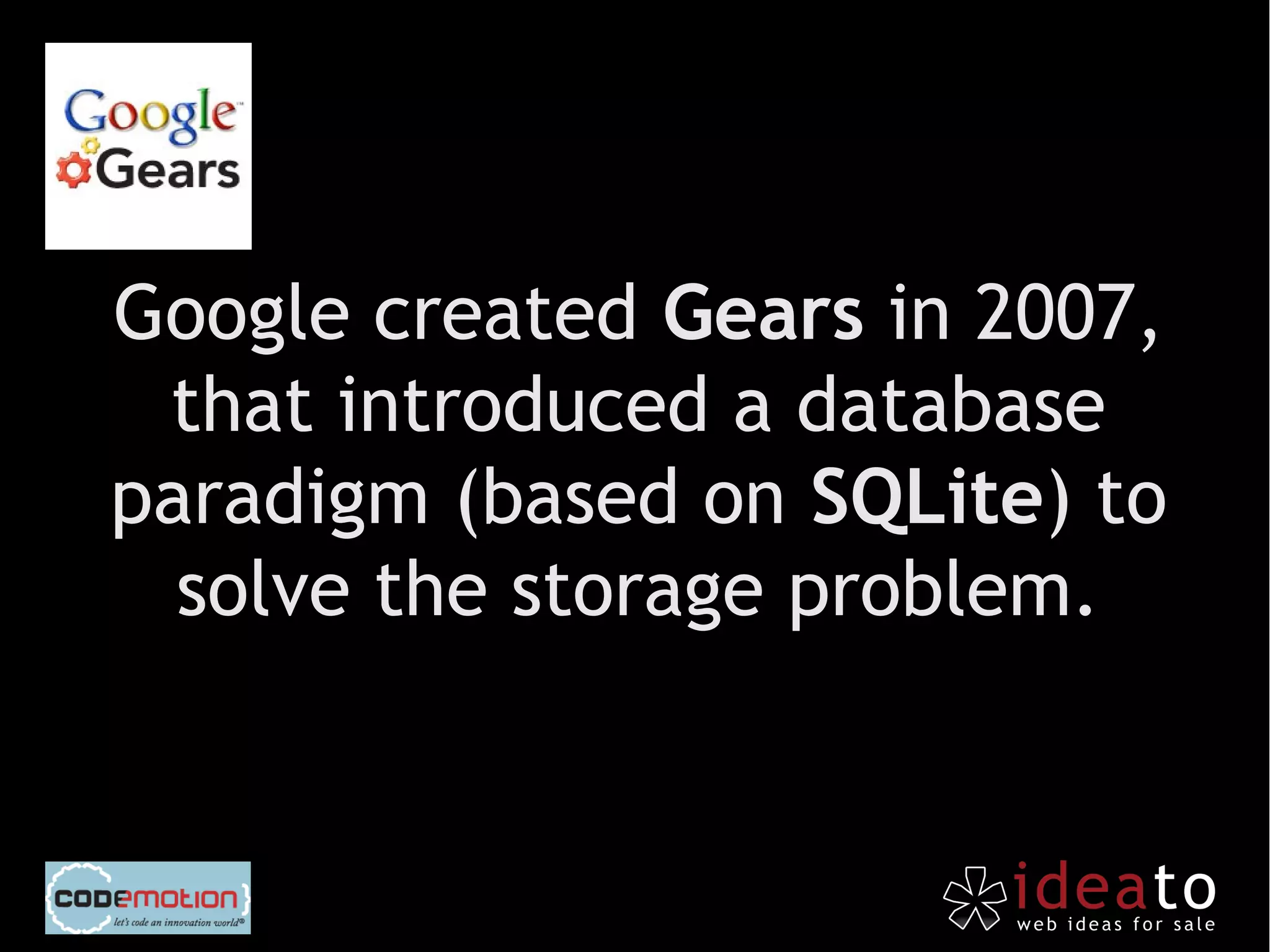 Google created Gears in 2007,
 that introduced a database
paradigm (based on SQLite) to
  solve the storage problem.
 