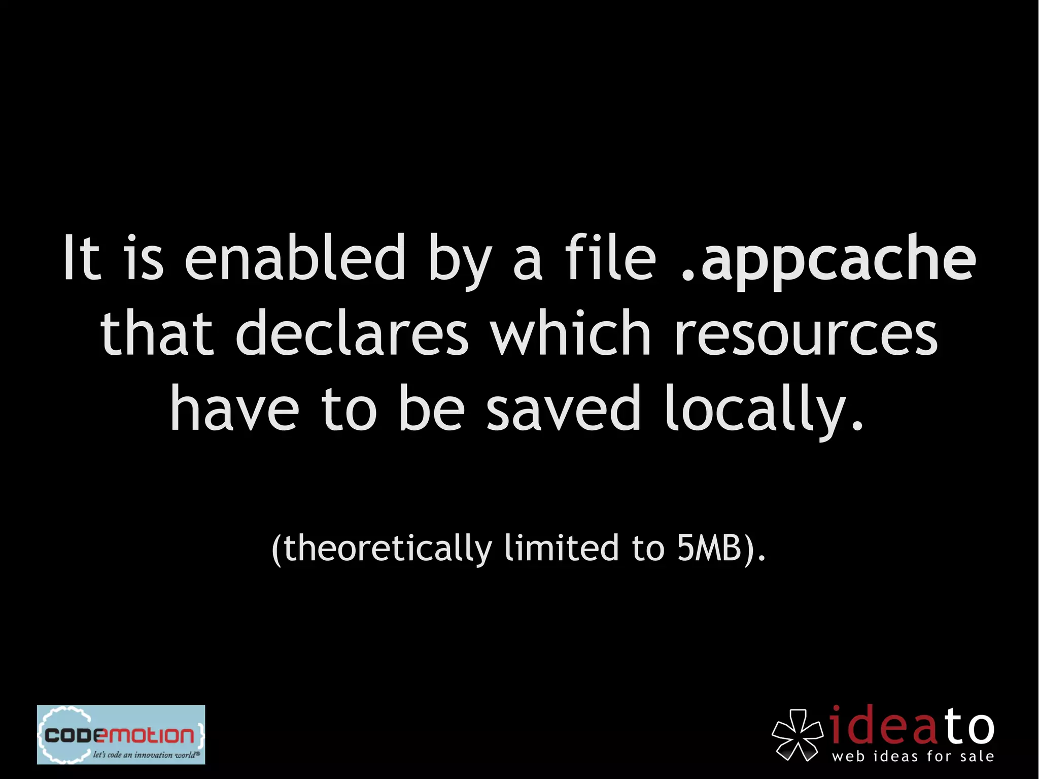 It is enabled by a file .appcache
  that declares which resources
     have to be saved locally.

       (theoretically limited to 5MB).
 