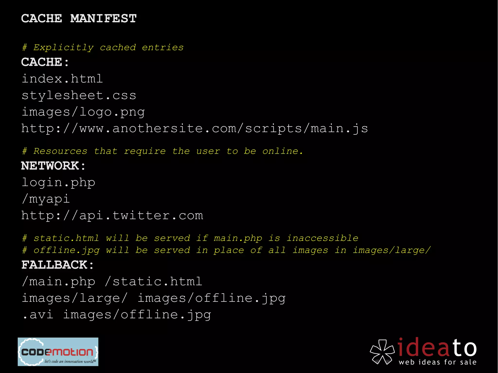 CACHE MANIFEST

# Explicitly cached entries
CACHE:
index.html
stylesheet.css
images/logo.png
http://www.anothersite.com/scripts/main.js
# Resources that require the user to be online.
NETWORK:
login.php
/myapi
http://api.twitter.com
# static.html will be served if main.php is inaccessible
# offline.jpg will be served in place of all images in images/large/
FALLBACK:
/main.php /static.html
images/large/ images/offline.jpg
.avi images/offline.jpg
 