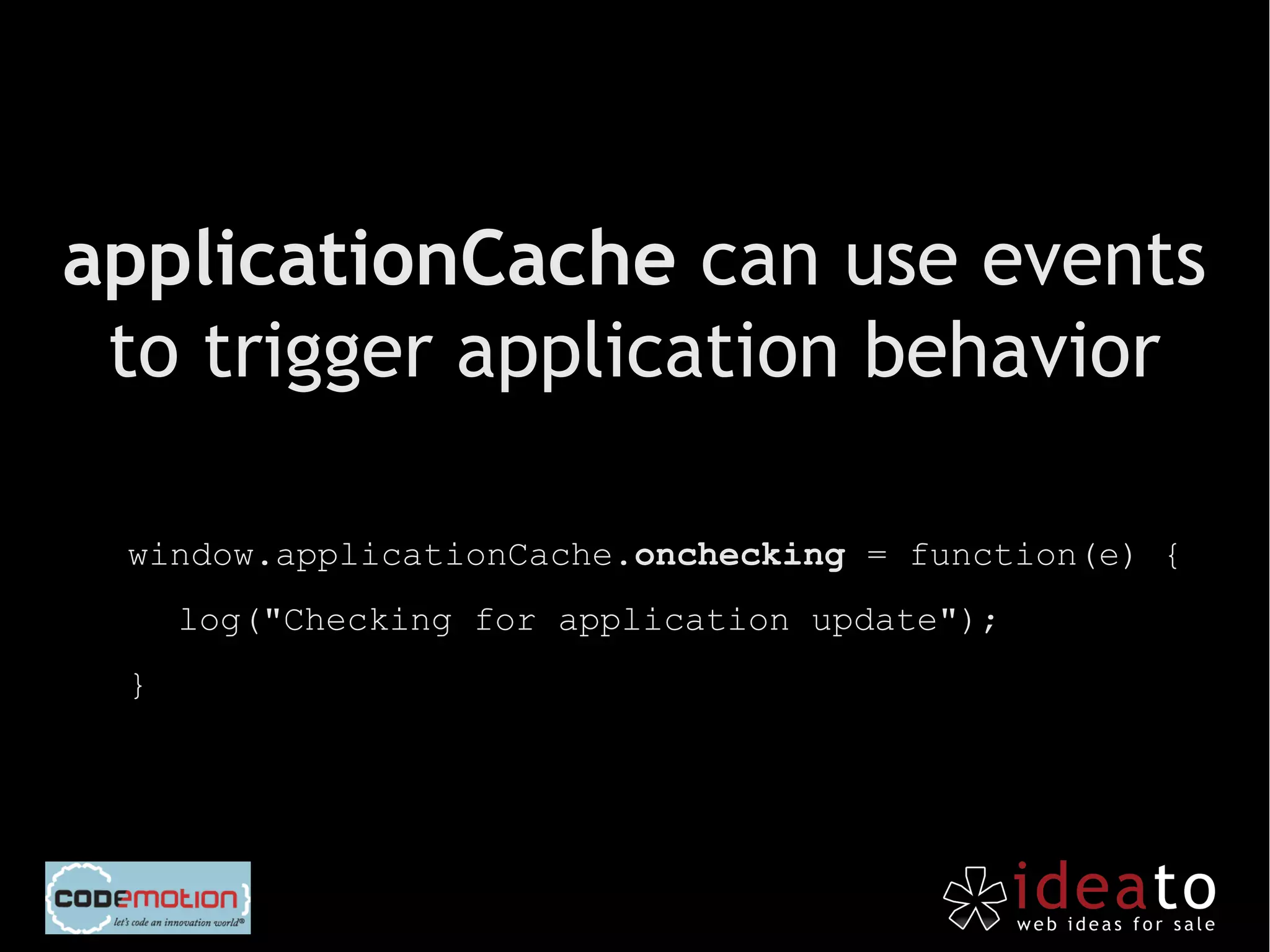 applicationCache can use events
 to trigger application behavior

 window.applicationCache.onchecking = function(e) {
     log("Checking for application update");
 }
 
