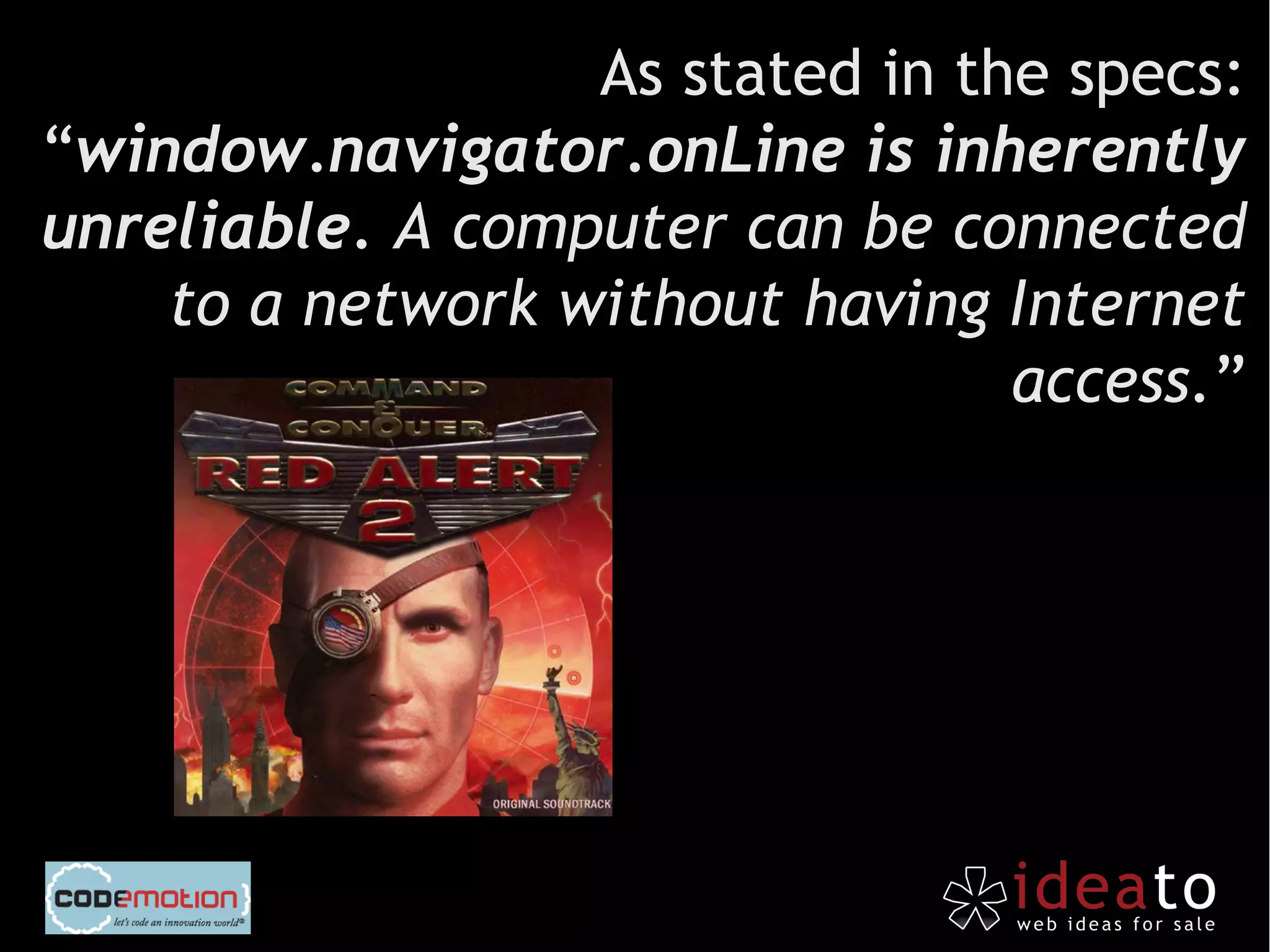As stated in the specs:
“window.navigator.onLine is inherently
unreliable. A computer can be connected
    to a network without having Internet
                                 access.”
 