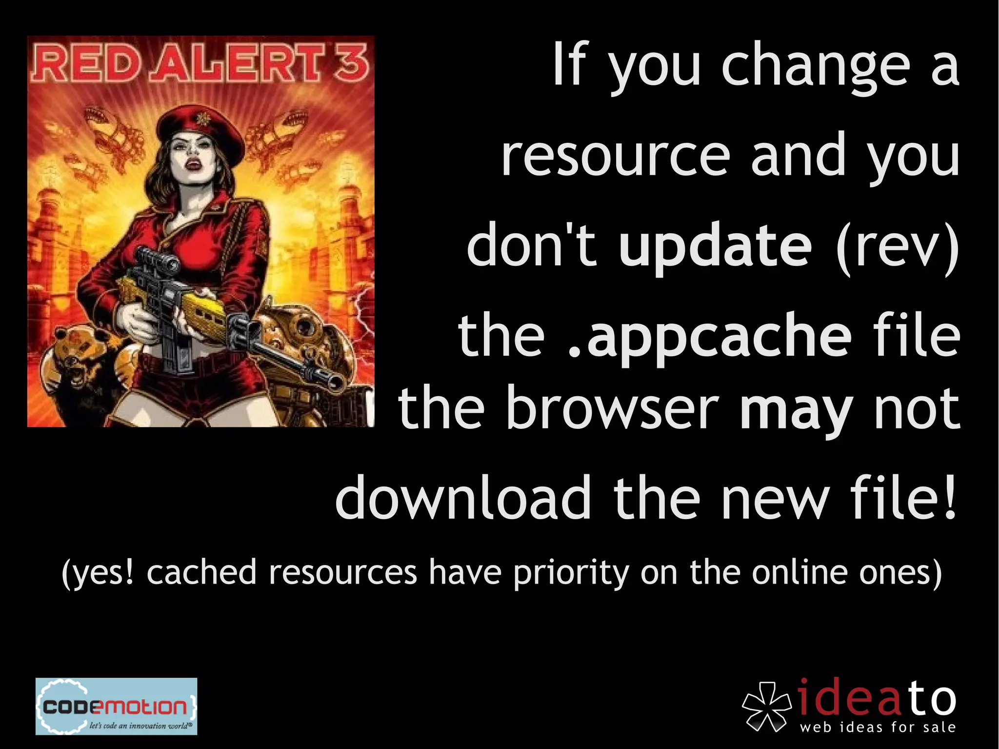 If you change a
                       resource and you
                     don't update (rev)
                     the .appcache file
                   the browser may not
                 download the new file!
(yes! cached resources have priority on the online ones)
 