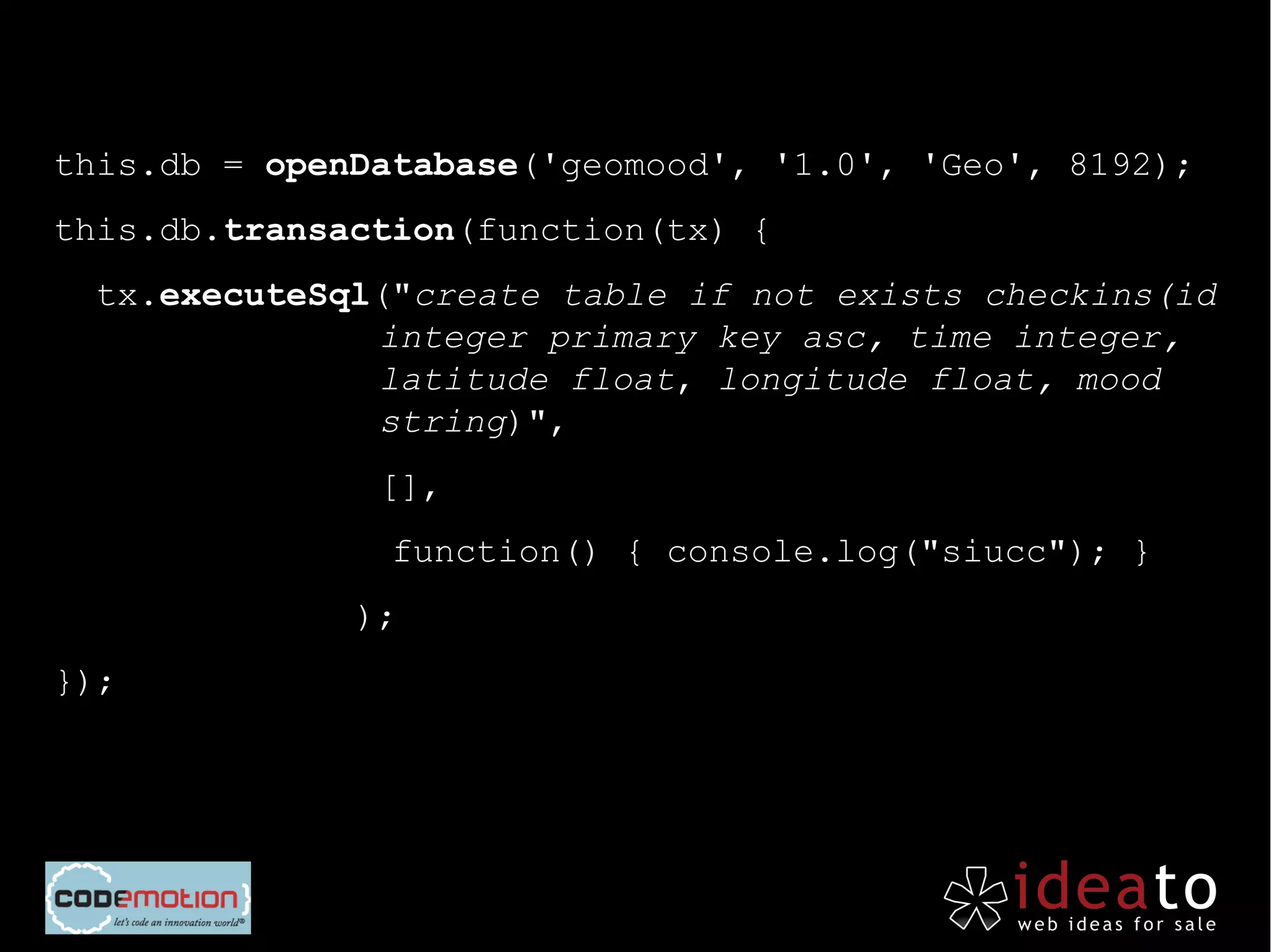 this.db = openDatabase('geomood', '1.0', 'Geo', 8192);
this.db.transaction(function(tx) {
  tx.executeSql("create table if not exists checkins(id
               integer primary key asc, time integer,
               latitude float, longitude float, mood
               string)",
               [],
                function() { console.log("siucc"); }
          »   );
});
 