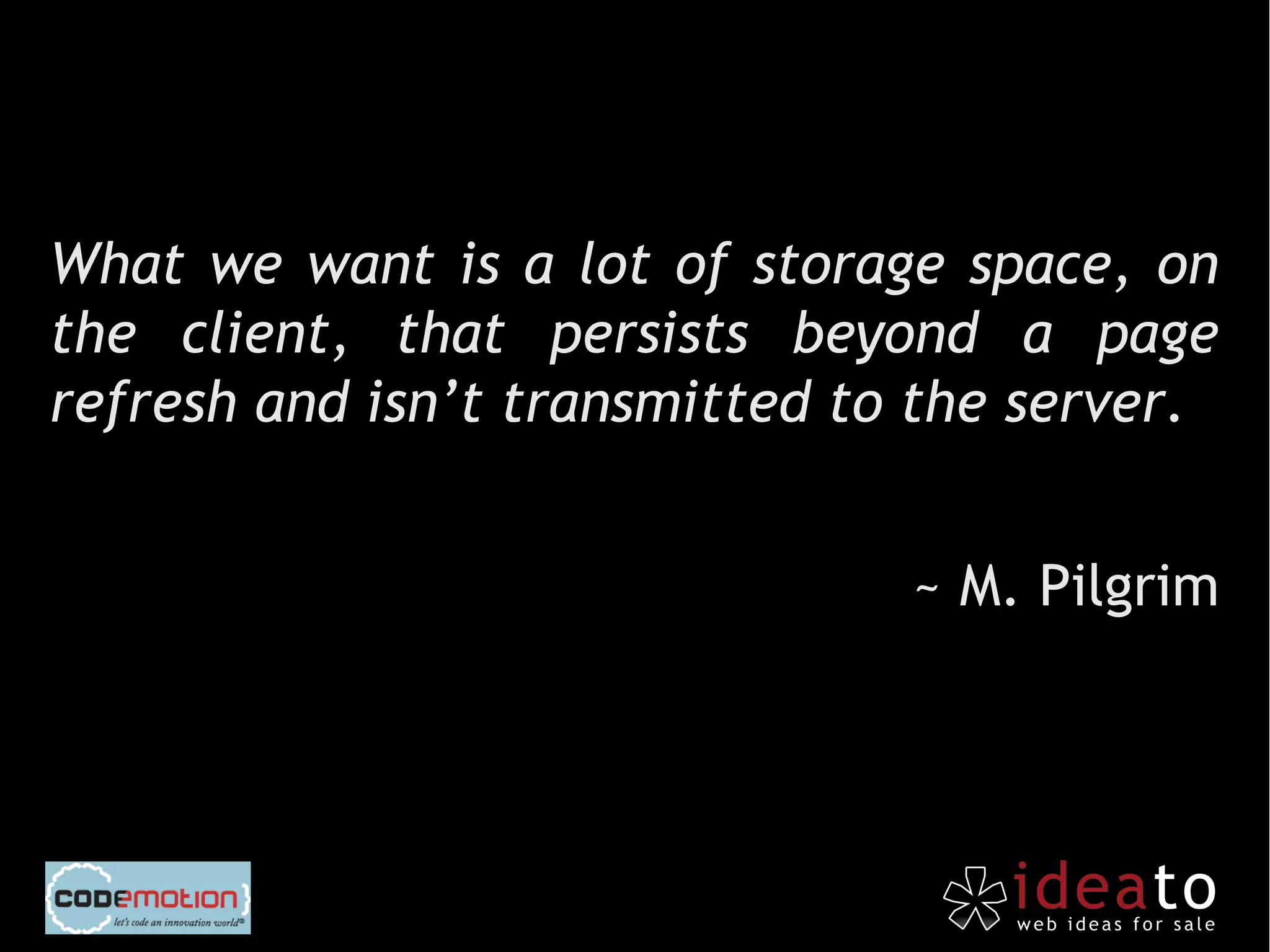 What we want is a lot of storage space, on
the client, that persists beyond a page
refresh and isn’t transmitted to the server.


                                ~ M. Pilgrim
 