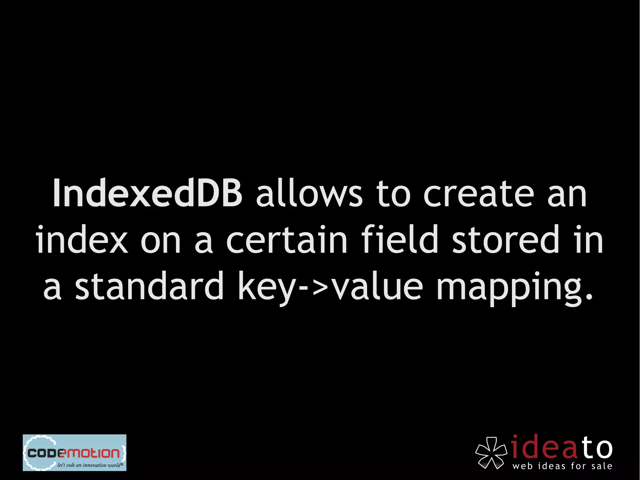 IndexedDB allows to create an
index on a certain field stored in
 a standard key->value mapping.
 