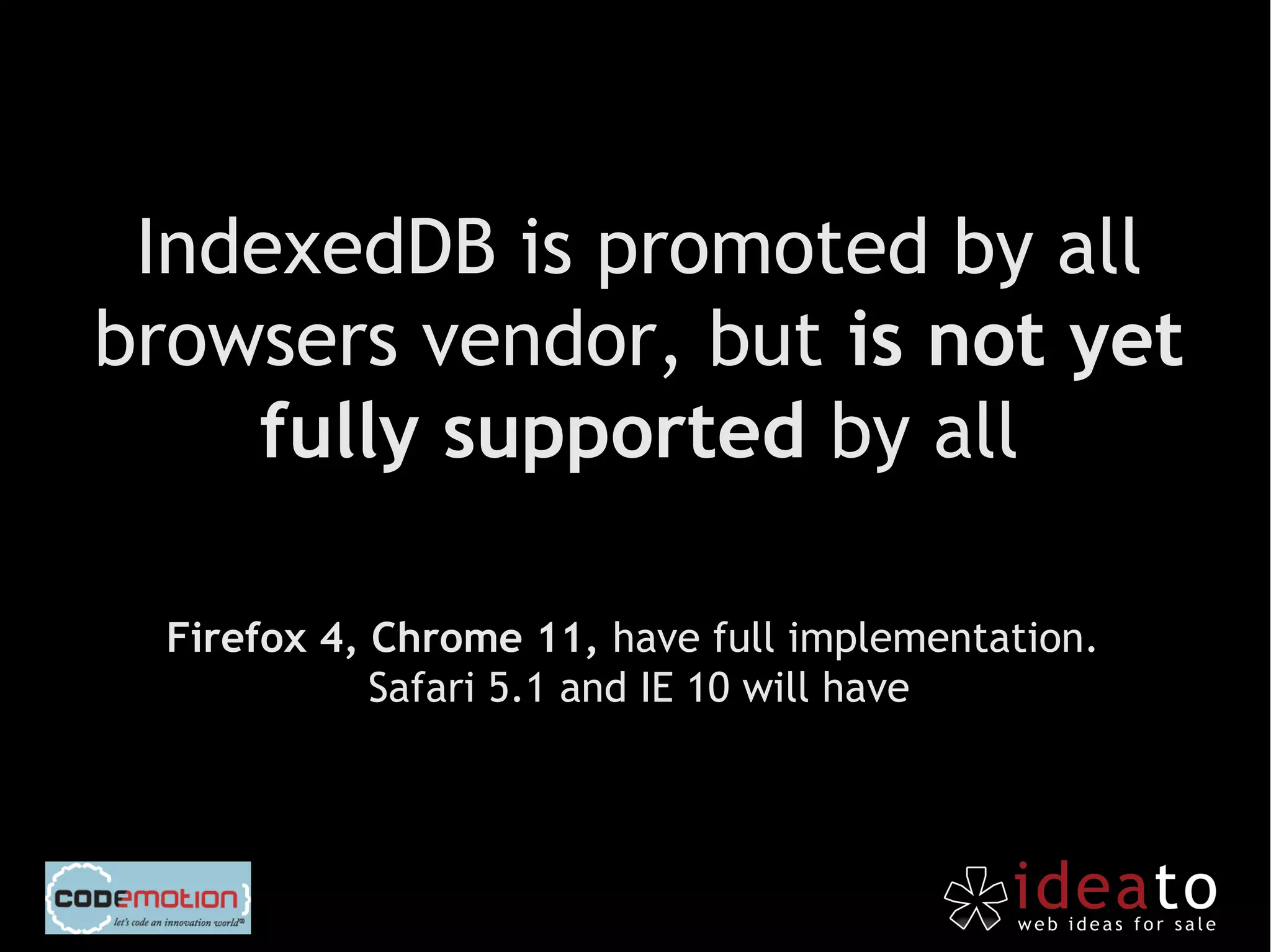 IndexedDB is promoted by all
browsers vendor, but is not yet
    fully supported by all

  Firefox 4, Chrome 11, have full implementation.
             Safari 5.1 and IE 10 will have
 