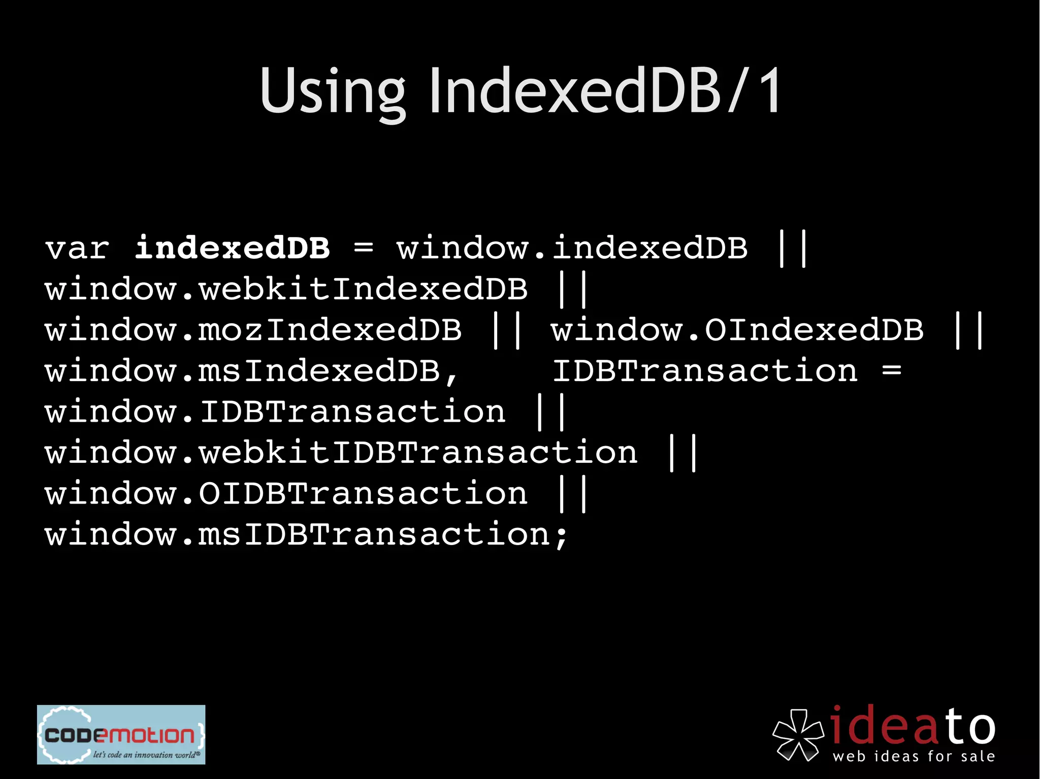 Using IndexedDB/1

var indexedDB = window.indexedDB || 
window.webkitIndexedDB || 
window.mozIndexedDB || window.OIndexedDB || 
window.msIndexedDB,    IDBTransaction = 
window.IDBTransaction || 
window.webkitIDBTransaction || 
window.OIDBTransaction || 
window.msIDBTransaction;
 