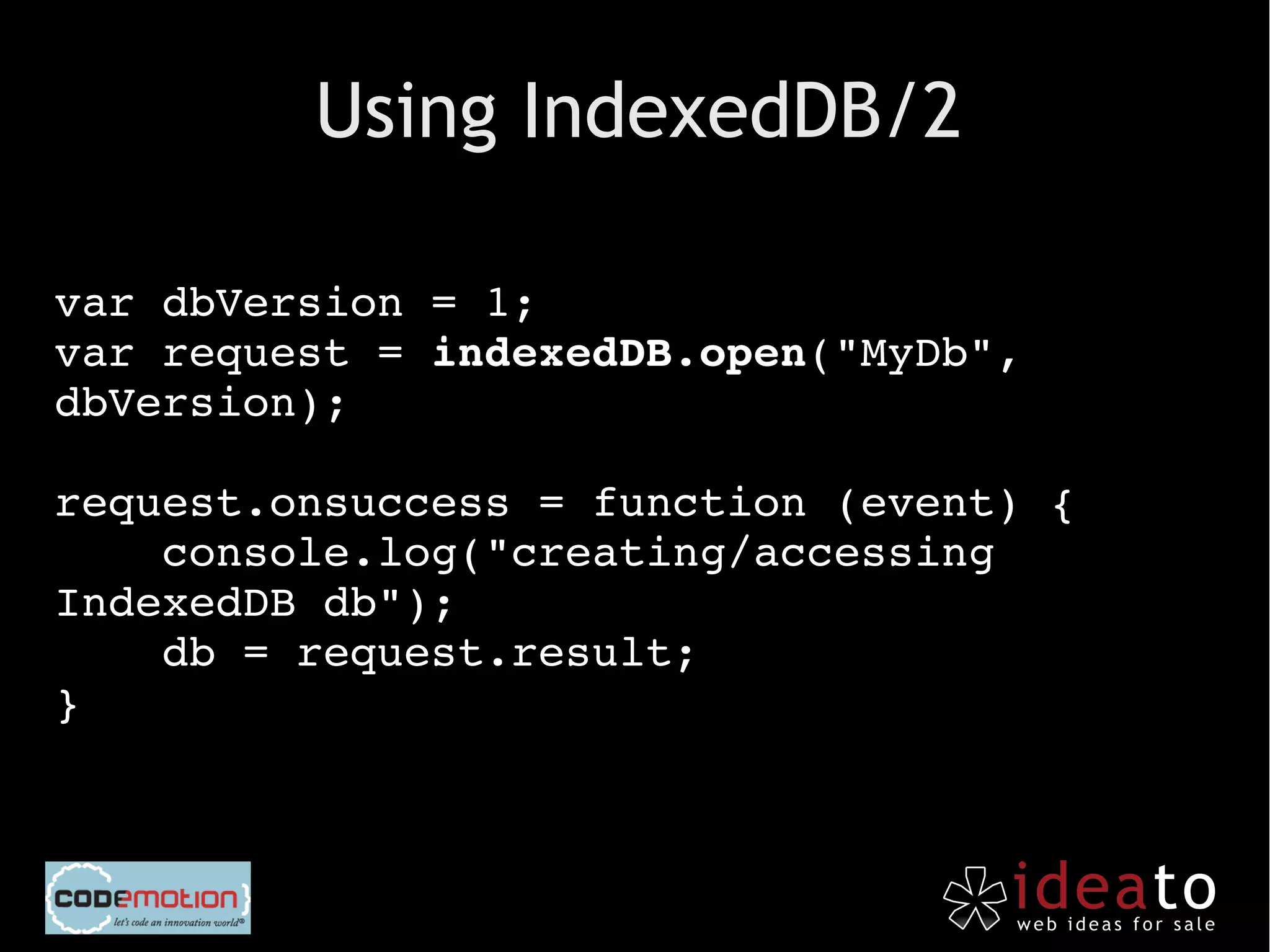 Using IndexedDB/2

var dbVersion = 1;
var request = indexedDB.open("MyDb", 
dbVersion);

request.onsuccess = function (event) {
    console.log("creating/accessing 
IndexedDB db");
    db = request.result;
}
 