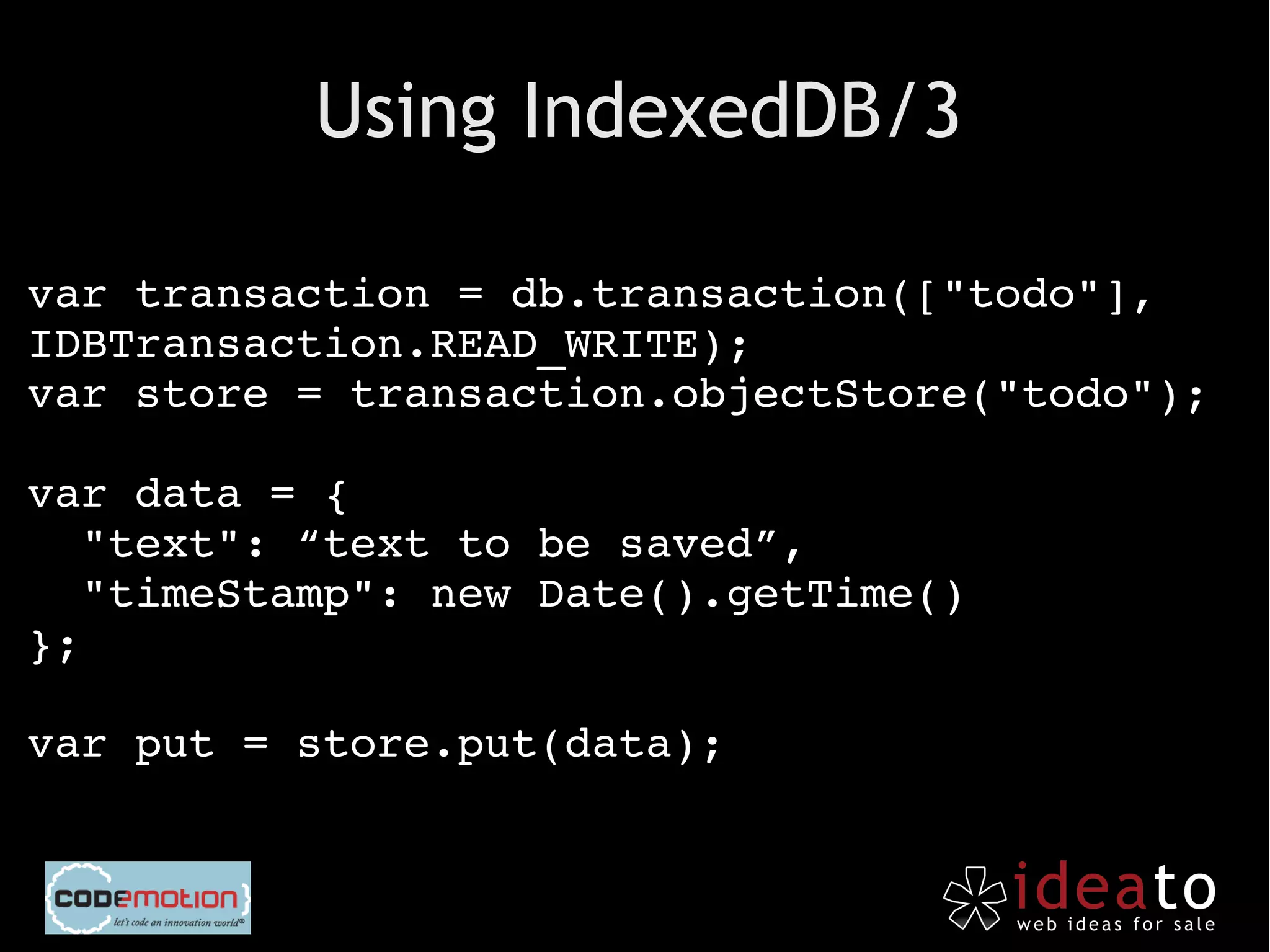 Using IndexedDB/3

var transaction = db.transaction(["todo"], 
IDBTransaction.READ_WRITE);
var store = transaction.objectStore("todo");

var data = {
  "text": “text to be saved”,
  "timeStamp": new Date().getTime()
};

var put = store.put(data);
 