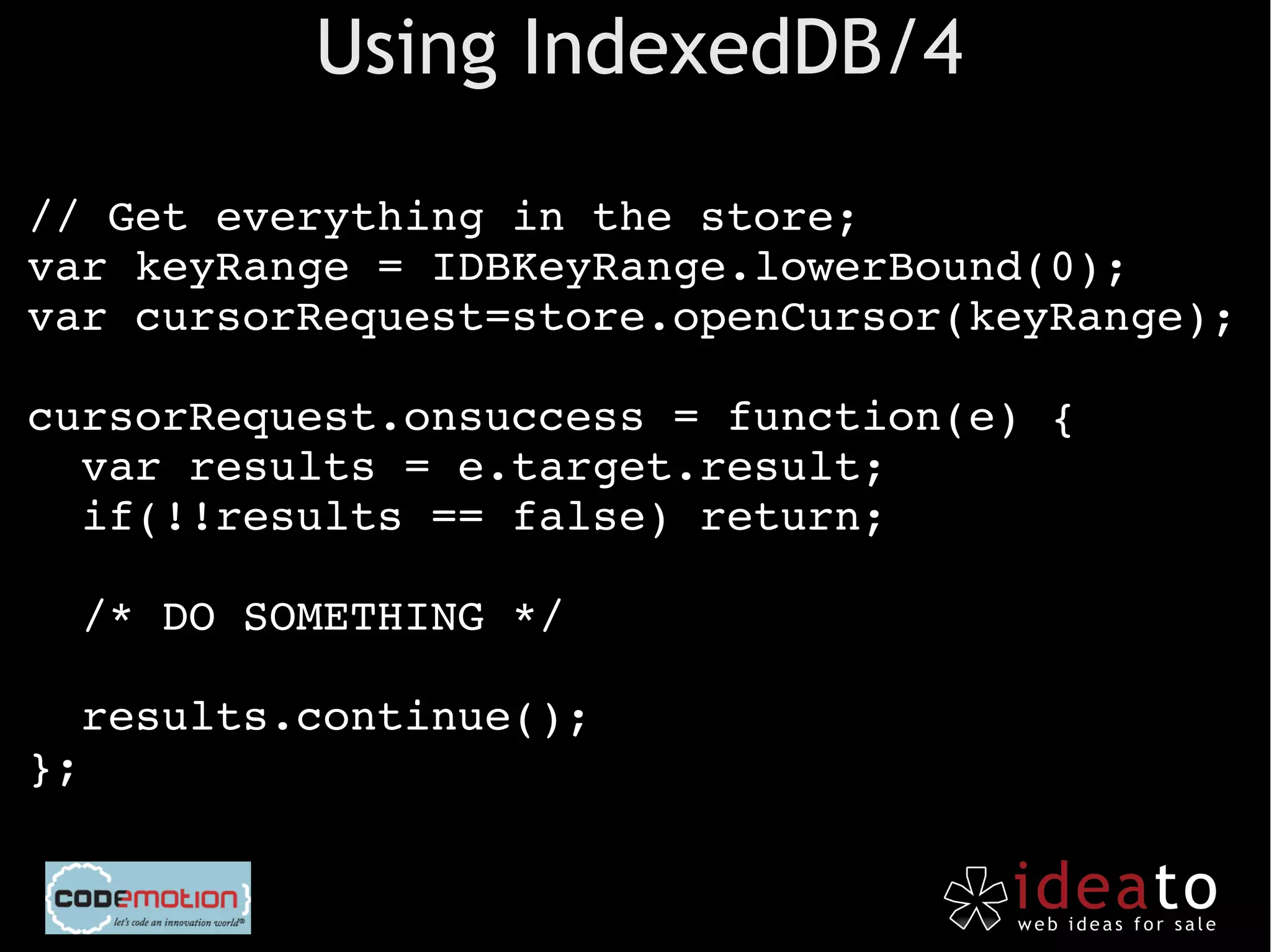 Using IndexedDB/4
  
// Get everything in the store;
var keyRange = IDBKeyRange.lowerBound(0);
var cursorRequest=store.openCursor(keyRange);

cursorRequest.onsuccess = function(e) {
  var results = e.target.result;
  if(!!results == false) return;

  /* DO SOMETHING */

  results.continue();
};
 