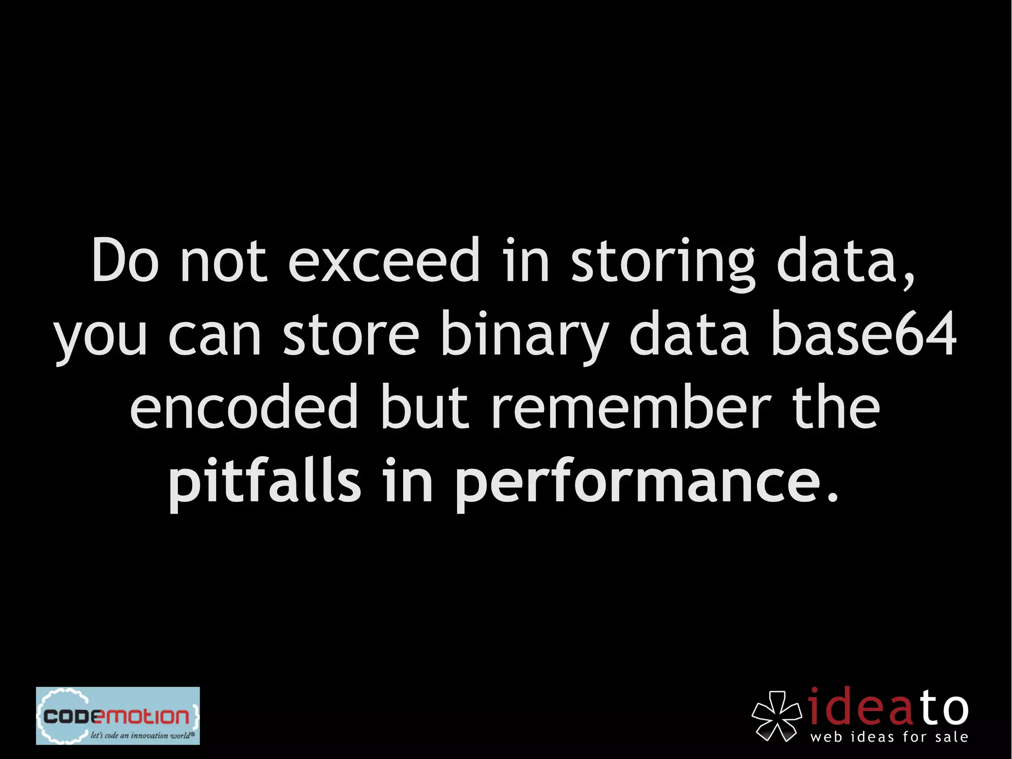 Do not exceed in storing data,
you can store binary data base64
  encoded but remember the
    pitfalls in performance.
 