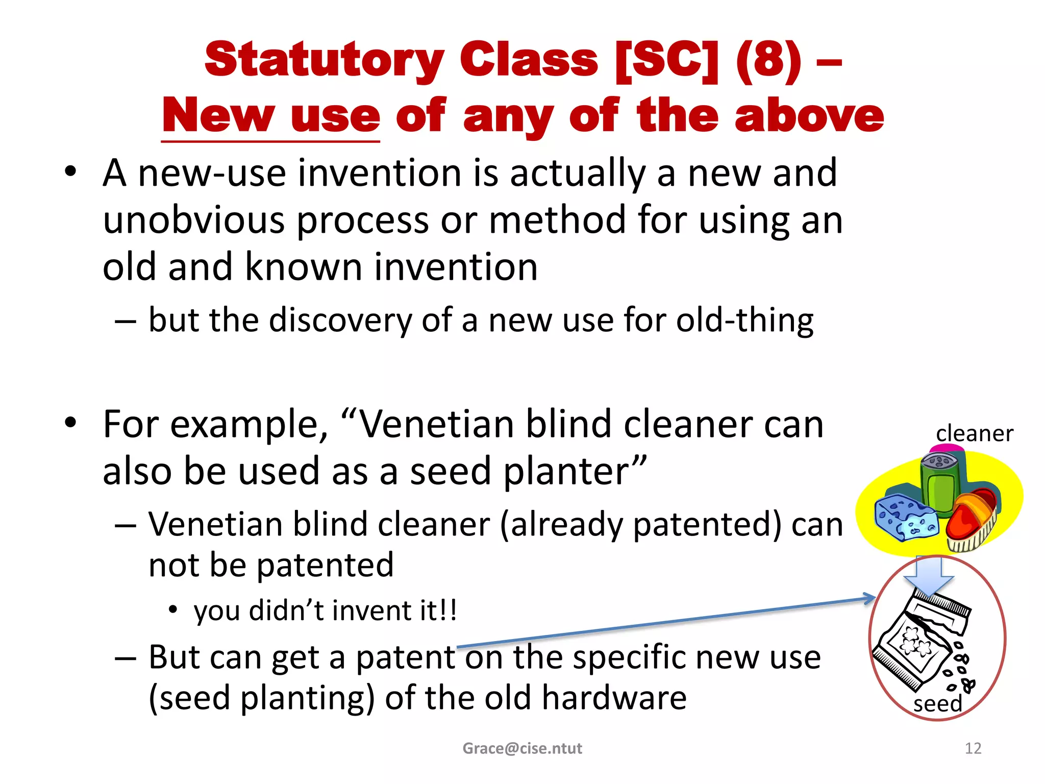 Statutory Class [SC] (8) –
     New use of any of the above
• A new-use invention is actually a new and
  unobvious process or method for using an
  old and known invention
  – but the discovery of a new use for old-thing

• For example, “Venetian blind cleaner can           cleaner
  also be used as a seed planter”
  – Venetian blind cleaner (already patented) can
    not be patented
     • you didn’t invent it!!
  – But can get a patent on the specific new use
    (seed planting) of the old hardware             seed
                                Grace@cise.ntut            12
 