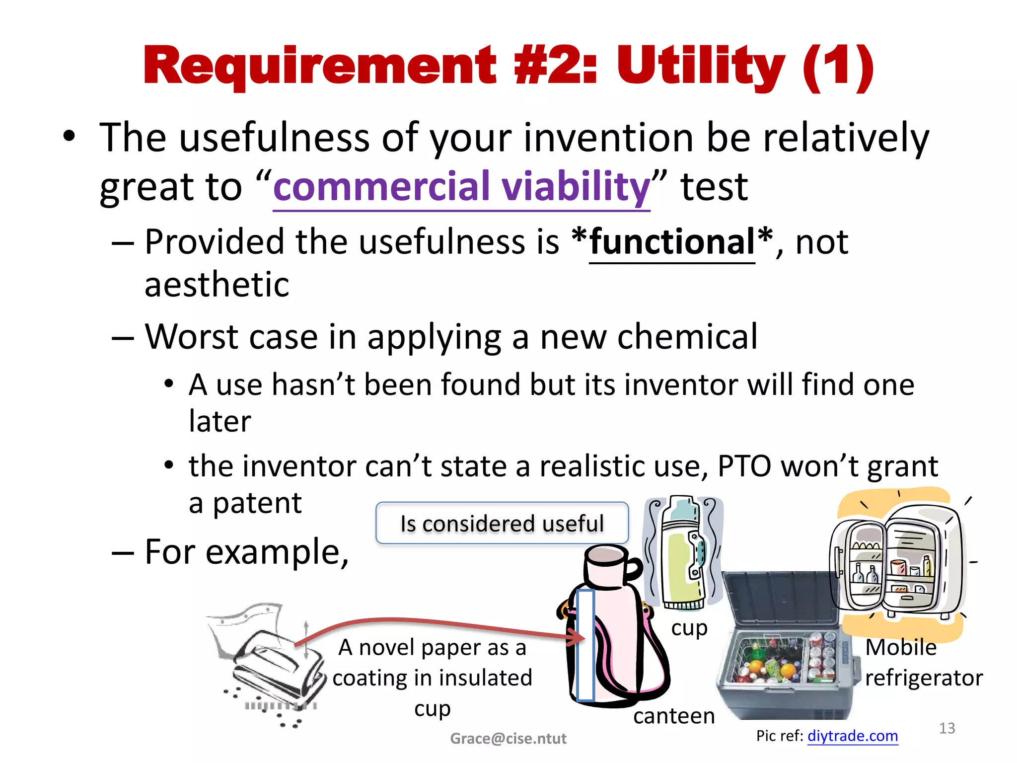 Requirement #2: Utility (1)
• The usefulness of your invention be relatively
  great to “commercial viability” test
  – Provided the usefulness is *functional*, not
    aesthetic
  – Worst case in applying a new chemical
     • A use hasn’t been found but its inventor will find one
       later
     • the inventor can’t state a realistic use, PTO won’t grant
       a patent
                       Is considered useful
  – For example,
                                                 cup
                  A novel paper as a                                    Mobile
                 coating in insulated                                   refrigerator
                         cup                  canteen
                                                        Pic ref: diytrade.com   13
                            Grace@cise.ntut
 
