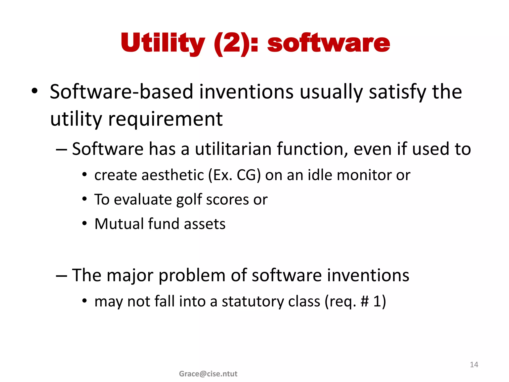 Utility (2): software
• Software-based inventions usually satisfy the
  utility requirement
  – Software has a utilitarian function, even if used to
     • create aesthetic (Ex. CG) on an idle monitor or
     • To evaluate golf scores or
     • Mutual fund assets


  – The major problem of software inventions
     • may not fall into a statutory class (req. # 1)


                                                         14
                    Grace@cise.ntut
 