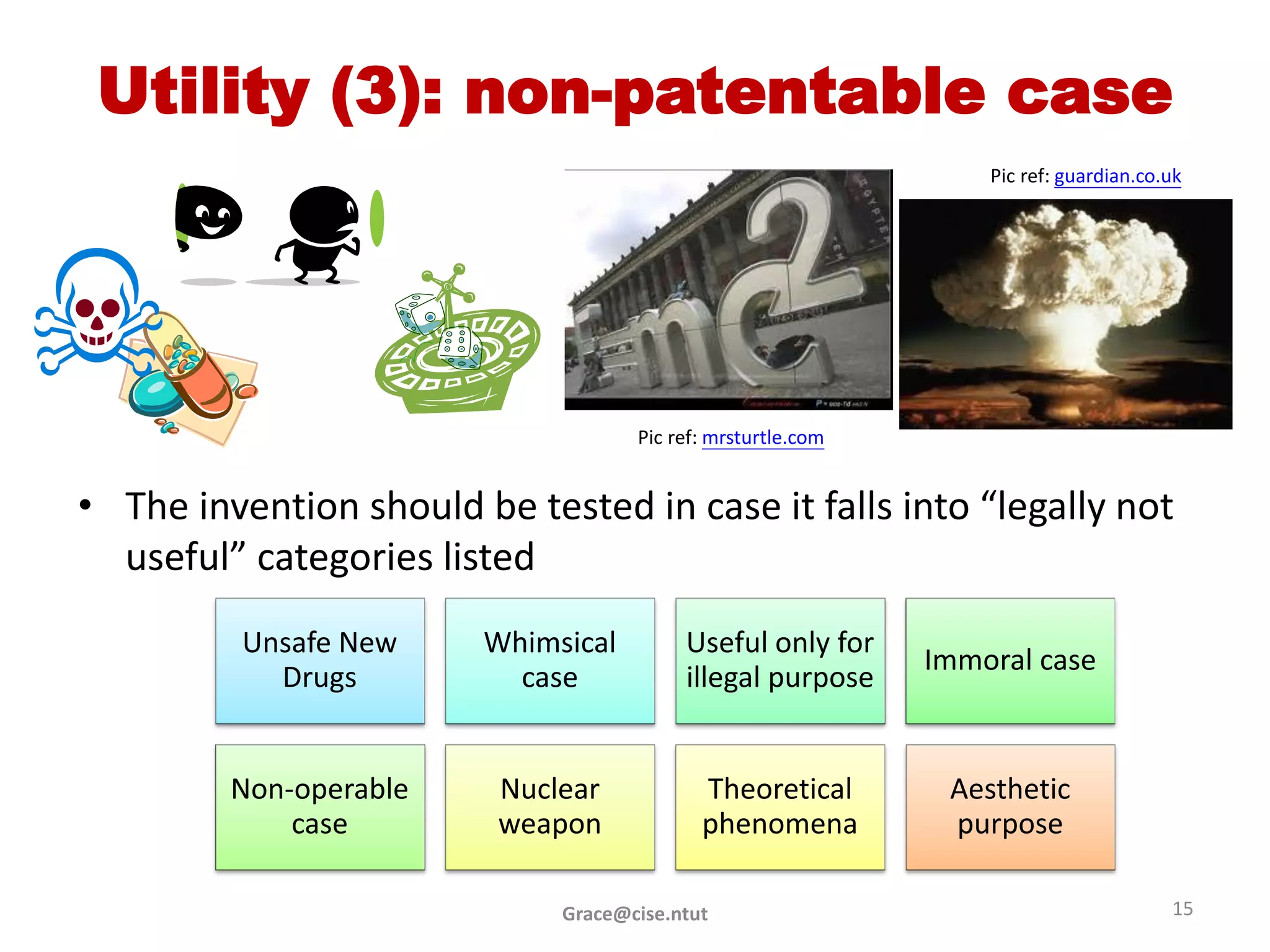 Utility (3): non-patentable case
                                                                 Pic ref: guardian.co.uk




                                    Pic ref: mrsturtle.com


• The invention should be tested in case it falls into “legally not
  useful” categories listed
          Unsafe New    Whimsical        Useful only for
                                                             Immoral case
            Drugs         case           illegal purpose


         Non-operable    Nuclear           Theoretical        Aesthetic
             case        weapon            phenomena          purpose

                             Grace@cise.ntut                                          15
 