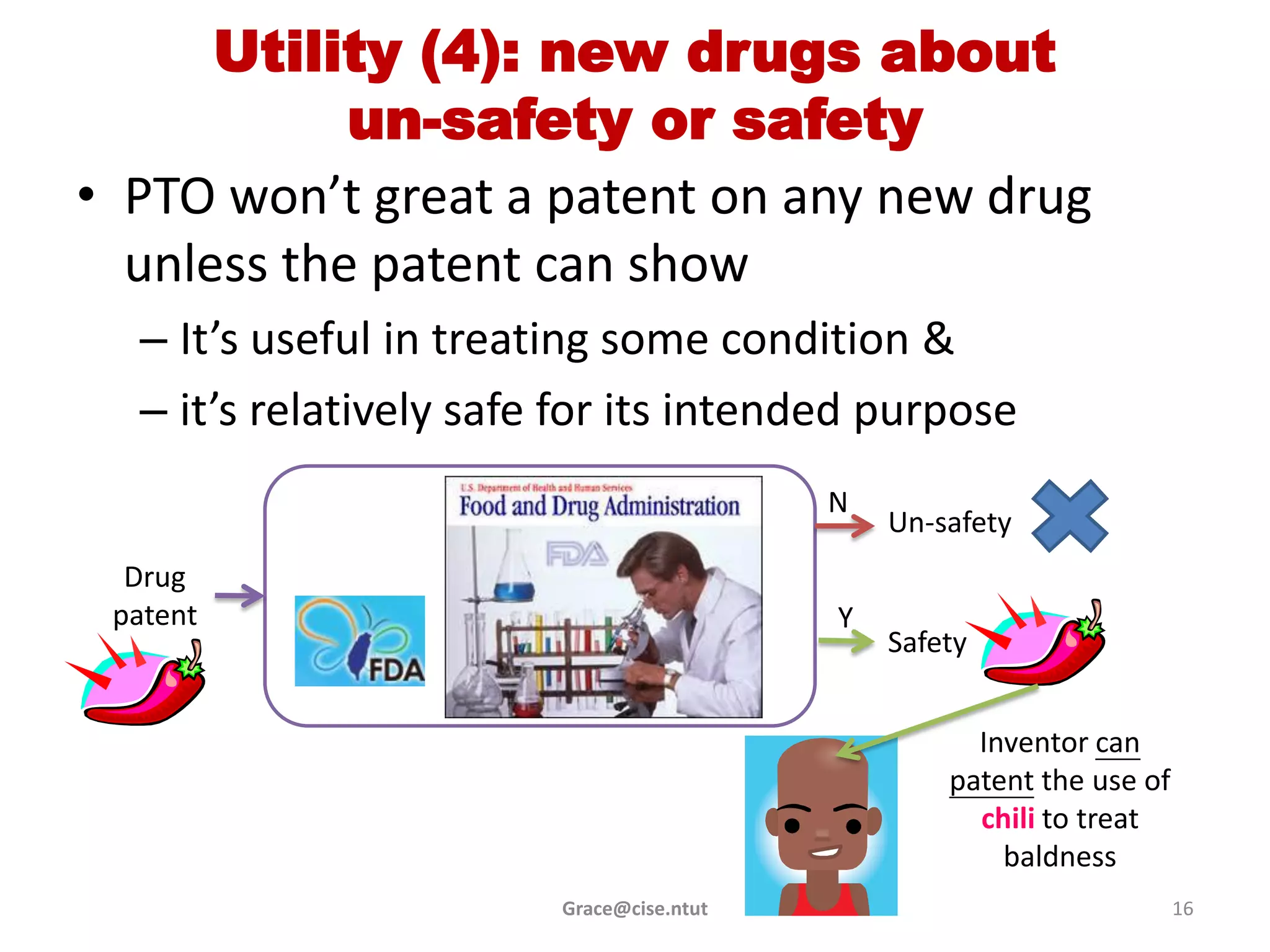 Utility (4): new drugs about
            un-safety or safety
• PTO won’t great a patent on any new drug
  unless the patent can show
  – It’s useful in treating some condition &
  – it’s relatively safe for its intended purpose
                                          N
                                              Un-safety
  Drug
 patent                                   Y
                                              Safety


                                                    Inventor can
                                                  patent the use of
                                                    chili to treat
                                                      baldness
                        Grace@cise.ntut                               16
 