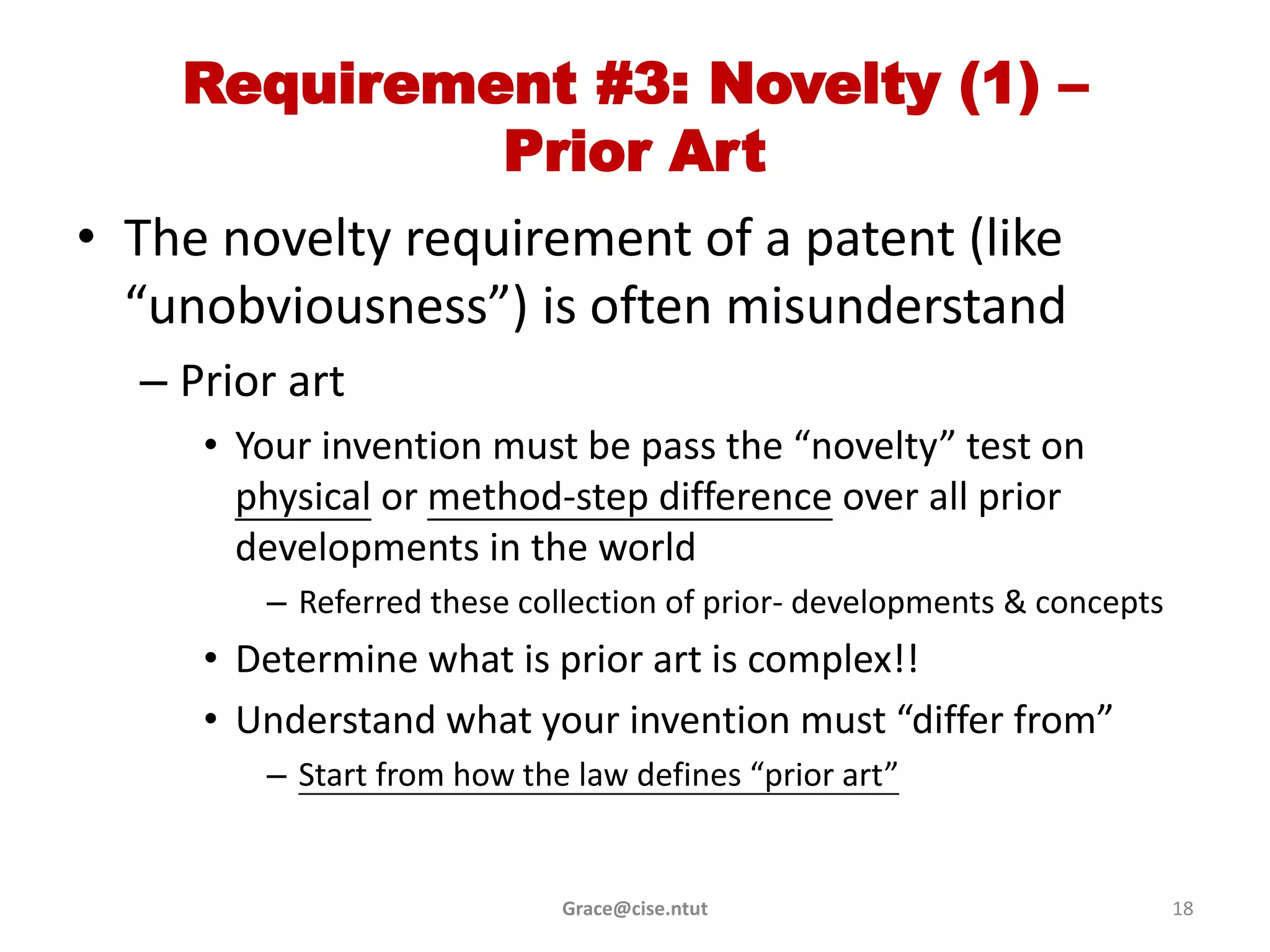 Requirement #3: Novelty (1) –
             Prior Art
• The novelty requirement of a patent (like
  “unobviousness”) is often misunderstand
  – Prior art
     • Your invention must be pass the “novelty” test on
       physical or method-step difference over all prior
       developments in the world
        – Referred these collection of prior- developments & concepts
     • Determine what is prior art is complex!!
     • Understand what your invention must “differ from”
        – Start from how the law defines “prior art”


                            Grace@cise.ntut                             18
 