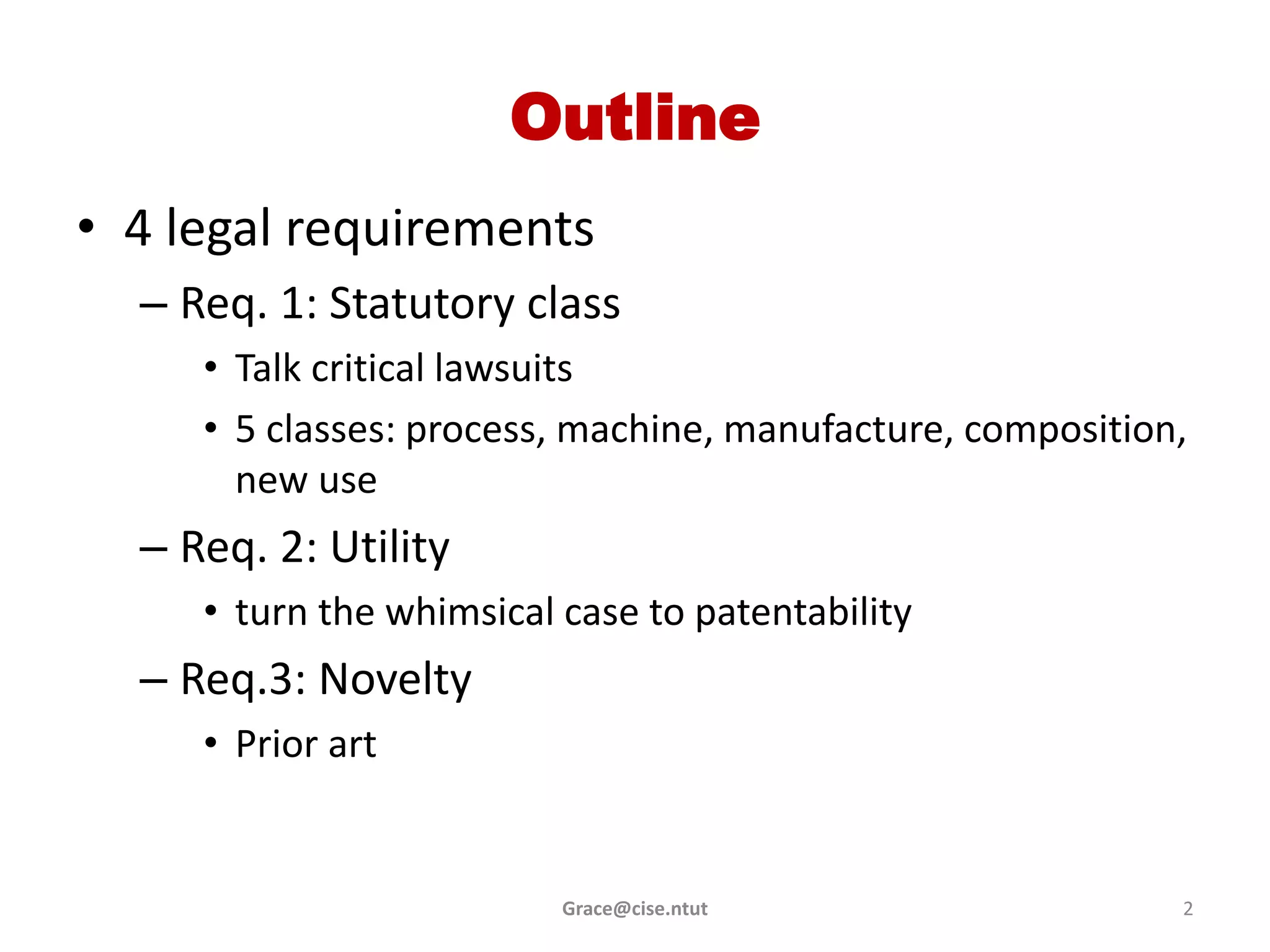 Outline
• 4 legal requirements
  – Req. 1: Statutory class
     • Talk critical lawsuits
     • 5 classes: process, machine, manufacture, composition,
       new use
  – Req. 2: Utility
     • turn the whimsical case to patentability
  – Req.3: Novelty
     • Prior art


                          Grace@cise.ntut                   2
 