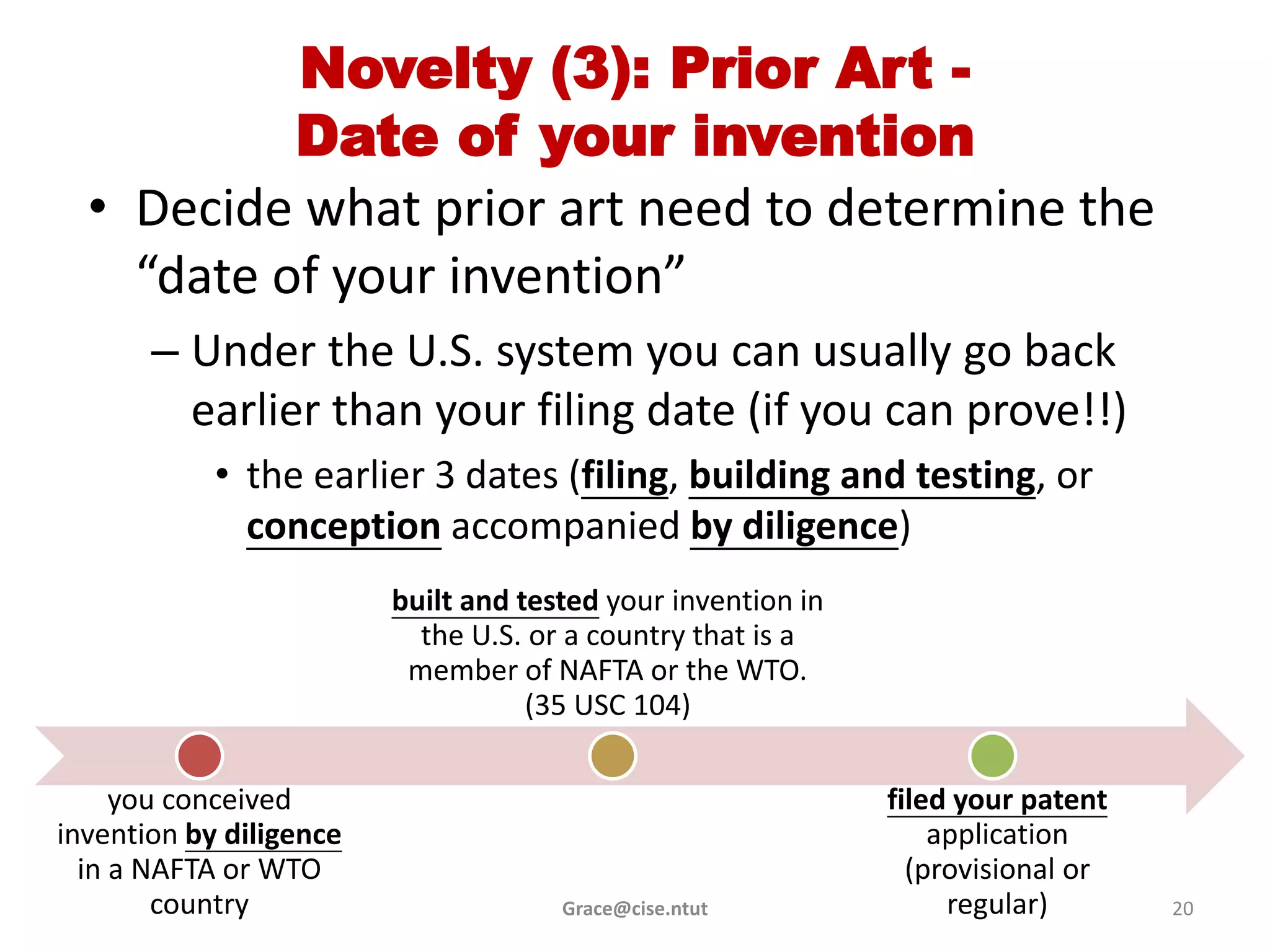 Novelty (3): Prior Art -
           Date of your invention
  • Decide what prior art need to determine the
    “date of your invention”
       – Under the U.S. system you can usually go back
         earlier than your filing date (if you can prove!!)
            • the earlier 3 dates (filing, building and testing, or
              conception accompanied by diligence)
                         built and tested your invention in
                           the U.S. or a country that is a
                          member of NAFTA or the WTO.
                                    (35 USC 104)

     you conceived                                            filed your patent
invention by diligence                                            application
  in a NAFTA or WTO                                             (provisional or
        country                       Grace@cise.ntut              regular)       20
 