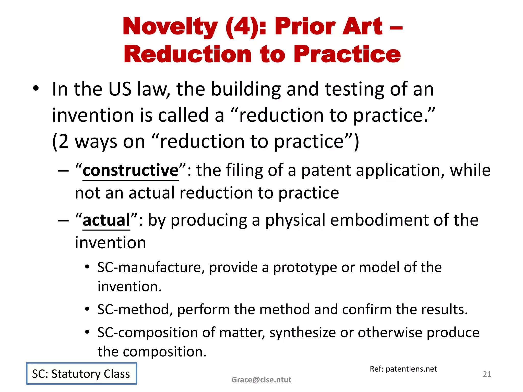 Novelty (4): Prior Art –
                 Reduction to Practice
• In the US law, the building and testing of an
  invention is called a “reduction to practice.”
  (2 ways on “reduction to practice”)
     – “constructive”: the filing of a patent application, while
       not an actual reduction to practice
     – “actual”: by producing a physical embodiment of the
       invention
          • SC-manufacture, provide a prototype or model of the
            invention.
          • SC-method, perform the method and confirm the results.
          • SC-composition of matter, synthesize or otherwise produce
            the composition.
                                                    Ref: patentlens.net
SC: Statutory Class            Grace@cise.ntut
                                                                          21
 