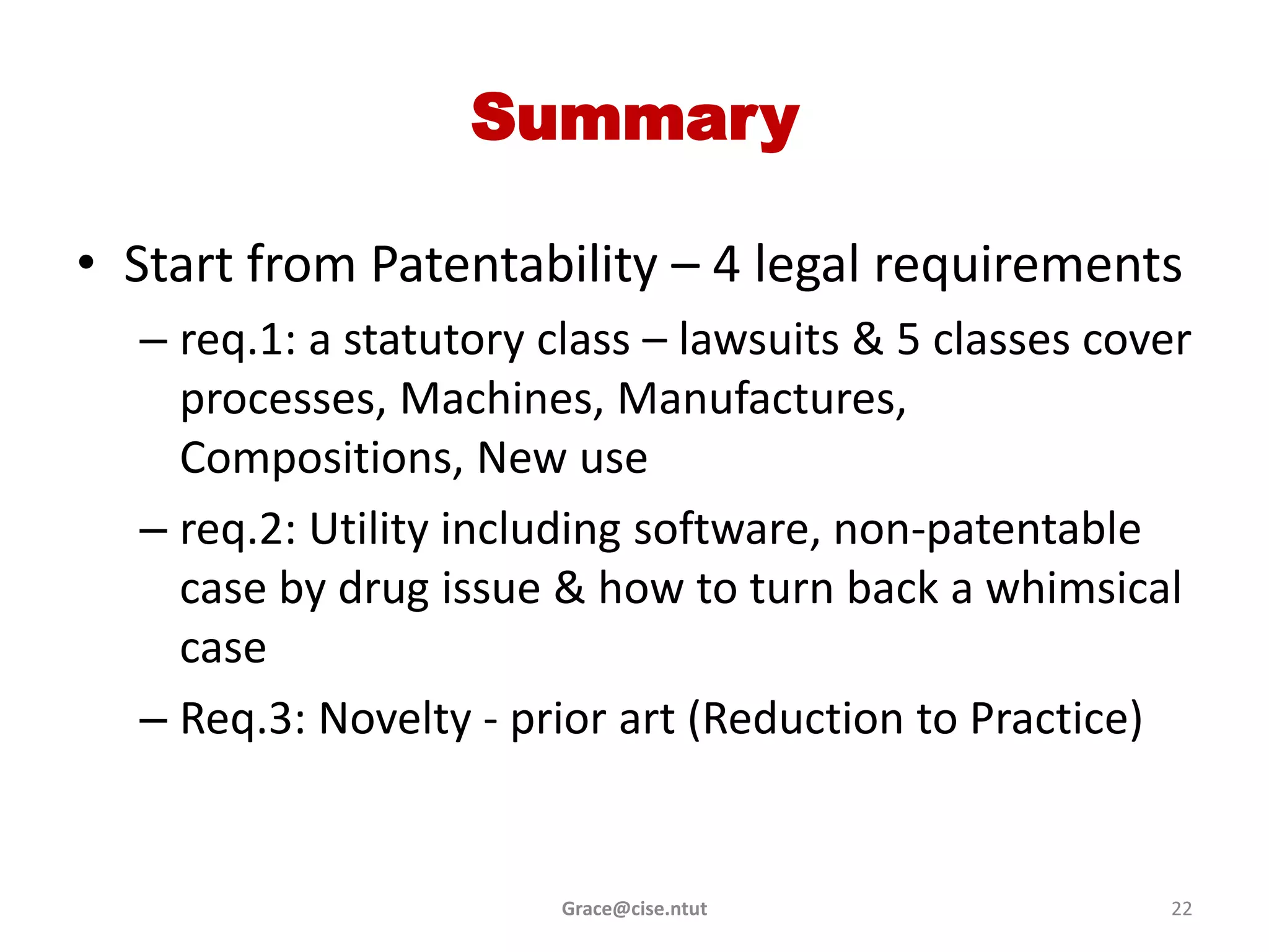 Summary

• Start from Patentability – 4 legal requirements
  – req.1: a statutory class – lawsuits & 5 classes cover
    processes, Machines, Manufactures,
    Compositions, New use
  – req.2: Utility including software, non-patentable
    case by drug issue & how to turn back a whimsical
    case
  – Req.3: Novelty - prior art (Reduction to Practice)


                        Grace@cise.ntut                22
 