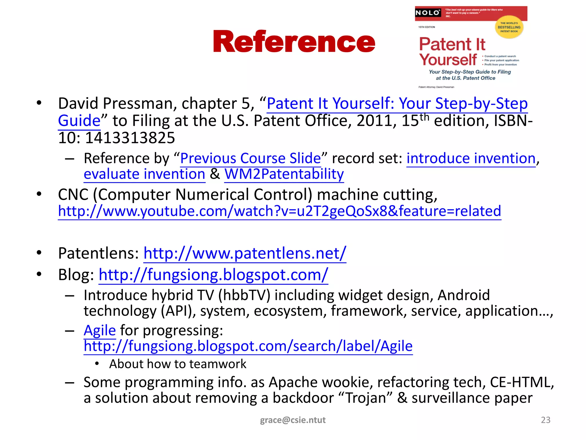 Reference
• David Pressman, chapter 5, “Patent It Yourself: Your Step-by-Step
  Guide” to Filing at the U.S. Patent Office, 2011, 15th edition, ISBN-
  10: 1413313825
    – Reference by “Previous Course Slide” record set: introduce invention,
      evaluate invention & WM2Patentability
• CNC (Computer Numerical Control) machine cutting,
   http://www.youtube.com/watch?v=u2T2geQoSx8&feature=related

• Patentlens: http://www.patentlens.net/
• Blog: http://fungsiong.blogspot.com/
    – Introduce hybrid TV (hbbTV) including widget design, Android
      technology (API), system, ecosystem, framework, service, application…,
    – Agile for progressing:
      http://fungsiong.blogspot.com/search/label/Agile
        • About how to teamwork
    – Some programming info. as Apache wookie, refactoring tech, CE-HTML,
      a solution about removing a backdoor “Trojan” & surveillance paper
                                  grace@csie.ntut                             23
 