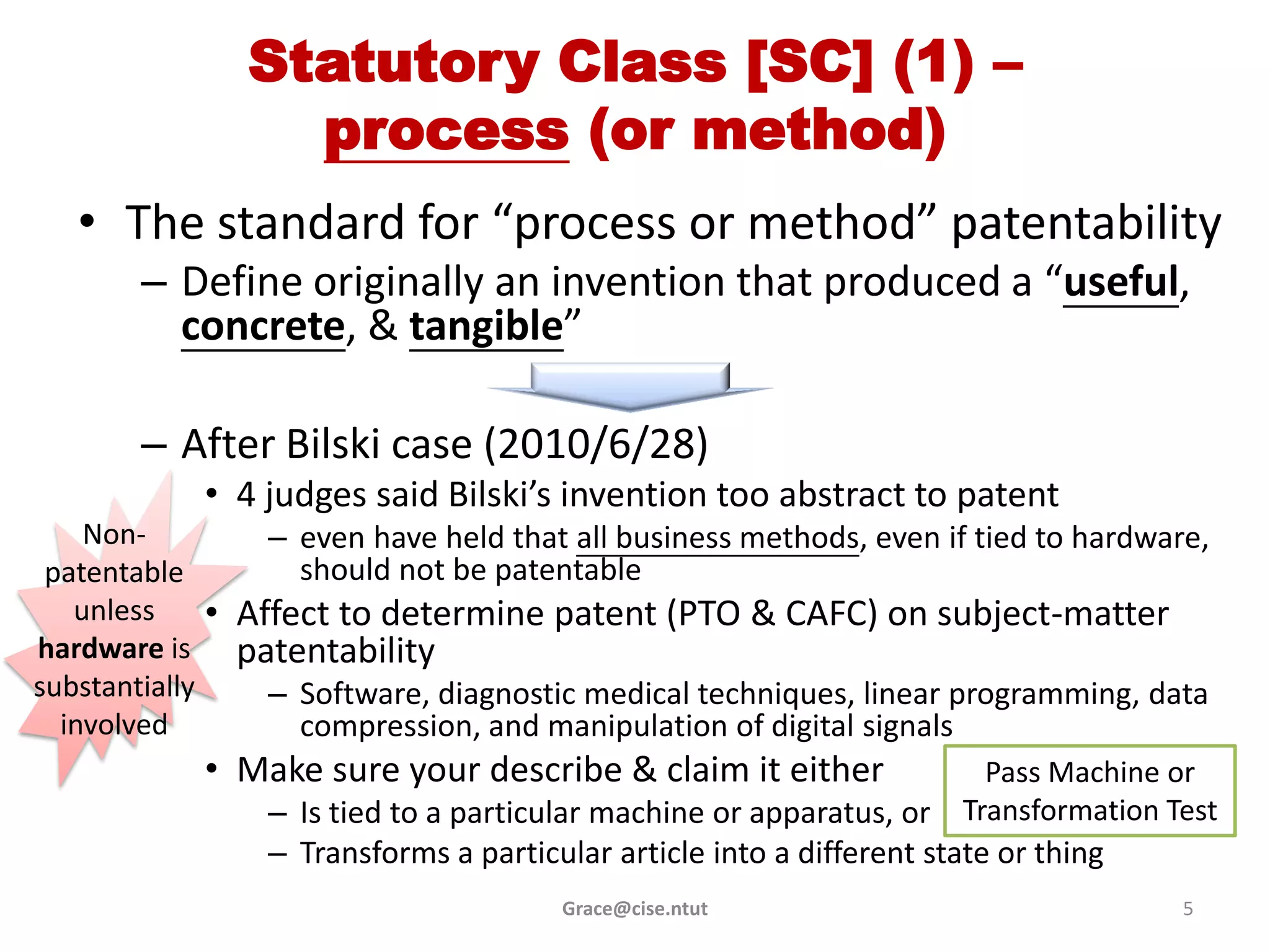 Statutory Class [SC] (1) –
                    process (or method)
   • The standard for “process or method” patentability
        – Define originally an invention that produced a “useful,
          concrete, & tangible”

        – After Bilski case (2010/6/28)
                • 4 judges said Bilski’s invention too abstract to patent
    Non-            – even have held that all business methods, even if tied to hardware,
 patentable           should not be patentable
   unless       • Affect to determine patent (PTO & CAFC) on subject-matter
hardware is       patentability
substantially       – Software, diagnostic medical techniques, linear programming, data
  involved            compression, and manipulation of digital signals
                • Make sure your describe & claim it either                 Pass Machine or
                    – Is tied to a particular machine or apparatus, or    Transformation Test
                    – Transforms a particular article into a different state or thing
                                          Grace@cise.ntut                                 5
 