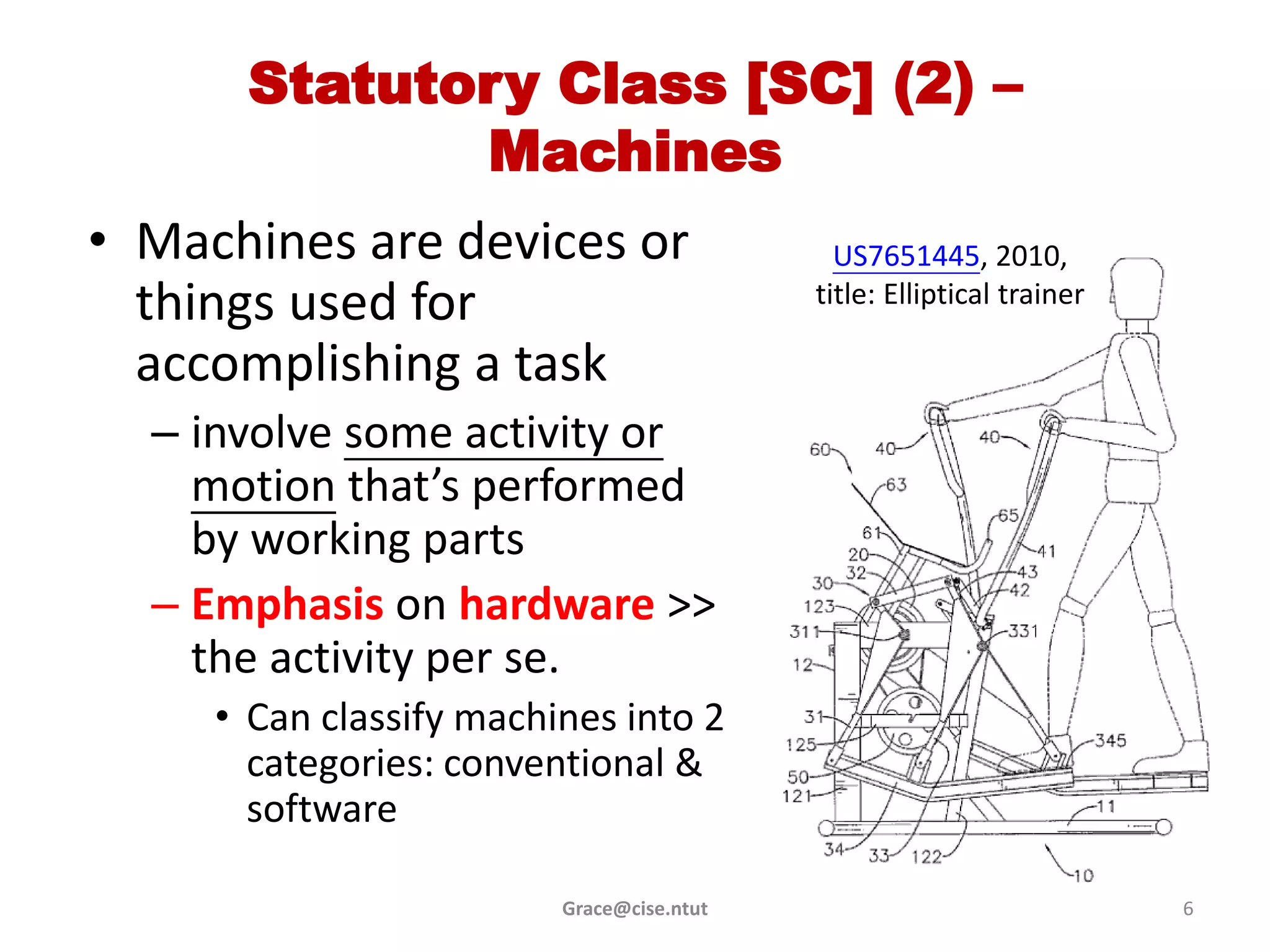 Statutory Class [SC] (2) –
             Machines
• Machines are devices or                    US7651445, 2010,
  things used for                          title: Elliptical trainer

  accomplishing a task
  – involve some activity or
    motion that’s performed
    by working parts
  – Emphasis on hardware >>
    the activity per se.
     • Can classify machines into 2
       categories: conventional &
       software

                         Grace@cise.ntut                               6
 