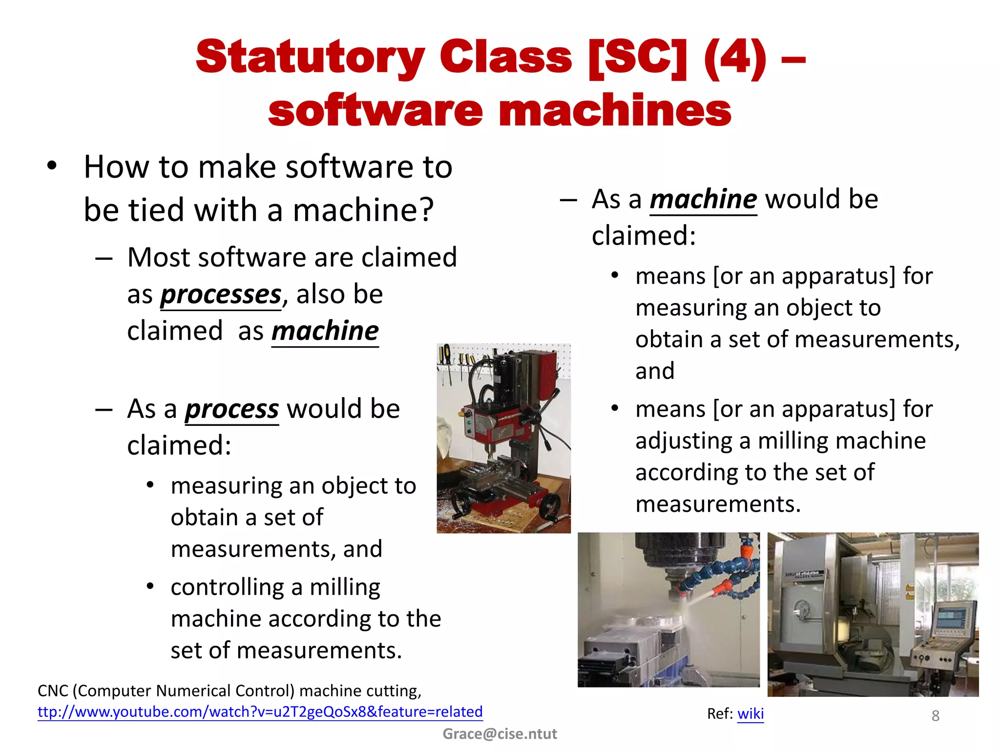 Statutory Class [SC] (4) –
                       software machines
 • How to make software to
   be tied with a machine?                                           – As a machine would be
                                                                       claimed:
       – Most software are claimed
                                                                        • means [or an apparatus] for
         as processes, also be                                            measuring an object to
         claimed as machine                                               obtain a set of measurements,
                                                                          and
       – As a process would be                                          • means [or an apparatus] for
         claimed:                                                         adjusting a milling machine
                                                                          according to the set of
             • measuring an object to
                                                                          measurements.
               obtain a set of
               measurements, and
             • controlling a milling
               machine according to the
               set of measurements.
CNC (Computer Numerical Control) machine cutting,
ttp://www.youtube.com/watch?v=u2T2geQoSx8&feature=related                       Ref: wiki           8
                                                   Grace@cise.ntut
 