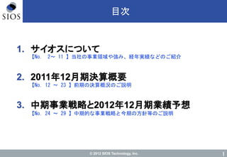 © 2012 SIOS Technology, Inc. 1
目次
1. サイオスについて
2. 2011年12月期決算概要
3. 中期事業戦略と2012年12月期業績予想
【No. 2～ 11 】当社の事業領域や強み、経年実績などのご紹介
【No. 12 ～ 23 】前期の決算概況のご説明
【No. 24 ～ 29 】中期的な事業戦略と今期の方針等のご説明
 