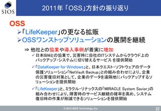 © 2012 SIOS Technology, Inc.
2011年 「OSS」方針の振り返り
OSS
「LifeKeeper」の更なる拡販
OSSワンストップソリューションの展開を継続
⇒ 他社との協業や導入事例が着実に増加
日本IBMとの協業で、災害時に自社のITシステムからクラウド上の
バックアップ・システムに切り替えるサービス を提供開始
「DataKeeper for Windows」と、日本クエスト・ソフトウェアのデータ
保護ソリューション「NetVault Backup」との組み合わせにより、企業
の災害復旧対策として、企業のデータを遠隔地にバックアップするソ
リューションを提供開始
「LifeKeeper」と、ミラクル・リナックスの「MIRACLE System Savior」の
組み合わせにより、障害時のサービス継続の確率を高め、システム
復旧時の作業が削減できるソリューションを提供開始
22
 