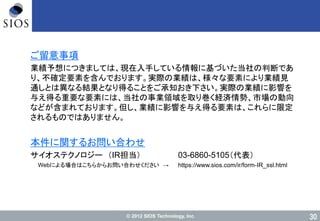 © 2012 SIOS Technology, Inc. 30
ご留意事項
業績予想につきましては、現在入手している情報に基づいた当社の判断であ
り、不確定要素を含んでおります。実際の業績は、様々な要素により業績見
通しとは異なる結果となり得ることをご承知おき下さい。実際の業績に影響を
与え得る重要な要素には、当社の事業領域を取り巻く経済情勢、市場の動向
などが含まれております。但し、業績に影響を与え得る要素は、これらに限定
されるものではありません。
本件に関するお問い合わせ
サイオステクノロジー （IR担当） 03-6860-5105（代表）
Webによる場合はこちらからお問い合わせください → https://www.sios.com/ir/form-IR_ssl.html
 