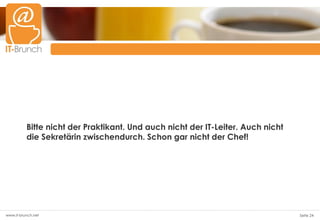 Bitte nicht der Praktikant. Und auch nicht der IT-Leiter. Auch nicht
          die Sekretärin zwischendurch. Schon gar nicht der Chef!




www.it-brunch.net                                                                Seite 24
 