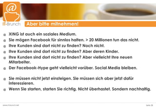 Aber bitte mitnehmen!

@     XING ist auch ein soziales Medium.
@     Sie mögen Facebook für sinnlos halten. > 20 Millionen tun das nicht.
@     Ihre Kunden sind dort nicht zu finden? Noch nicht.
@     Ihre Kunden sind dort nicht zu finden? Aber deren Kinder.
@     Ihre Kunden sind dort nicht zu finden? Aber vielleicht Ihre neuen
      Mitarbeiter.
@     Der Facebook-Hype geht vielleicht vorüber. Social Media bleiben.

@     Sie müssen nicht jetzt einsteigen. Sie müssen sich aber jetzt dafür
      interessieren.
@     Wenn Sie starten, starten Sie richtig. Nicht überhastet. Sondern nachhaltig.


www.it-brunch.net                                                              Seite 28
 