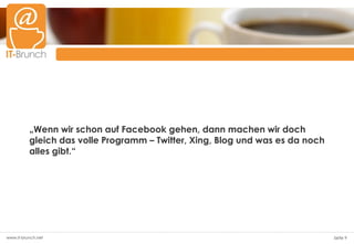 „Wenn wir schon auf Facebook gehen, dann machen wir doch
          gleich das volle Programm – Twitter, Xing, Blog und was es da noch
          alles gibt.“




www.it-brunch.net                                                              Seite 9
 