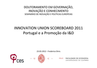 DOUTORAMENTO	
  EM	
  GOVERNAÇÃO,	
  
         INOVAÇÃO	
  E	
  CONHECIMENTO	
  
       SEMINÁRIO	
  DE	
  INOVAÇÃO	
  E	
  POLÍTICAS	
  EUROPEIAS	
  

                            	
  
                            	
  
INNOVATION	
  UNION	
  SCOREBOARD	
  2011	
  
    Portugal	
  e	
  a	
  Promoção	
  da	
  I&D	
  
                            	
  
                            	
  
                            	
  
                      23.03.2012	
  -­‐	
  Frederico	
  Dinis	
  
 