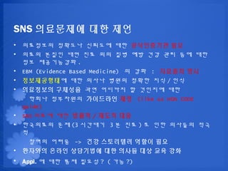 SNS ????? ?? ??
? ????? ???? ???? ?? ?????? ??
? ??? ??? ?? ?? ?? ?? ?? ?? ?? ?? ??
  ?? ?????? .
? EBM (Evidence Based Medicine) ? ?? : ???? ??
? ??????? ?? ??? ??? ??? ?? / ??
? ????? ???? ?? ???? ? ???? ??
    ??? ????? ????? ?? (like as HON CODE
  guide)
? SNS ??? ?? ??? / ??? ??
? ????? ?? (3 ???? 3 ? ?? ) ? ?? ???? ??
  ?
    ??? ??? -> ?? ????? ??? ??
? ???? ??? ????? ?? ??? ?? ?? ??
? Appl. ? ?? ?? ??? ? ( ?? ?)
 