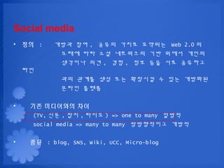 Social media
? ?? :     ??? ?? , ??? ??? ???? Web 2.0 ?
            ??? ?? ?? ????? ?? ??? ???
            ???? ?? , ?? , ?? ?? ?? ????
    ??
             ?? ??? ?? ?? ???? ? ?? ????
             ??? ???

?    ?? ????? ??
      (TV, ?? , ?? , ??? ) => one to many ???
      social media => many to many ?????? ???

?    ?? : blog, SNS, Wiki, UCC, Micro-blog
 