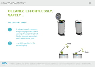 HOW TO COMPRESS ?                                                                                                            11



    CLEANLY, EFFORTLESSLY,
    SAFELY...
    The lid is in 2 parts :


     1        It allows to easily compress
              the packaging to reduce the
              volume of waste in the trash
              like for example aluminium
              cans, water bottle, junk...

     2        ... and throw after in the
              packaging bag.




      © 2012 AIO Products - 6 Allée des Cedres, 06270 Villeneuse-Loubet, France - pierremarconi@gmail.com - phone : +33-643437751
 