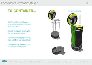 HOW WORK THE TRANSPORTING ?                                                                                                   13



    TO CONTAINER...                                                                               remove bags easily




    6 different bins and bags are
    designed to be easily removed
    from the trash.

    moved easily and securely to
    the container recovery.

    Equiped with carrying handles,
    bags and bins are waterproof.

    The paper tray slides in order
    to store the news paper.




       © 2012 AIO Products - 6 Allée des Cedres, 06270 Villeneuse-Loubet, France - pierremarconi@gmail.com - phone : +33-643437751
 