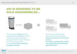 HOW Eco-conception from A to Z ?                                                                                                    14



    AIO IS DESIGNED TO BE
    SOLD DISASSEMBLED...
    110 CM




                                        35 CM




    The bin measure 110 cm when it is                                             The Aio bin is really simple to
    assembled and only 35 cm in its box                                           mount, you can mount it alone,
    it divides by 3 the space and by                                              without any tools and in less than 5
    the way divide the number of trucks                                           minutes.
    by 3 for the same quantity.                                                   The bin Aio is protected by a patent
    it means less truck, less pollution,                                          and a deposit of industrial designs
    less global warming.                                                          deposited at INPI.


             © 2012 AIO Products - 6 Allée des Cedres, 06270 Villeneuse-Loubet, France - pierremarconi@gmail.com - phone : +33-643437751
 