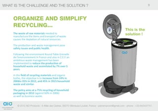 what is the challenge and the solution ?                                                                                       9



     ORGANIZE AND SIMPLIFY
     RECYCLING...
                                                                                                          This is the
     The waste of raw materials needed to                                                                 solution !
     manufacture the items and transport of waste
     causes the depletion of natural resources.

     The production and waste management pose
     safety issues and public health.

     Following the environment Round Table Grenelle
     de l’environnement in France and also in C.E.E an
     ambitious waste management has been
     implemented to reduce the production of
     household waste and assimilated by 7% over 5
     years.

     In the field of recycling materials and organic
     hothe, the objective is to increase from 24% in
     2004to 35% in 2012, and 45% in 2015 household
     waste and similar.

     The policy aims at a 75% recycling of household
     packaging in 2012 (against 60% in 2006)
     as well as business waste.


        © 2012 AIO Products - 6 Allée des Cedres, 06270 Villeneuse-Loubet, France - pierremarconi@gmail.com - phone : +33-643437751
 