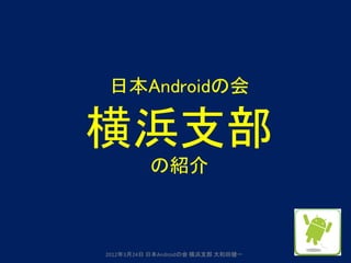 日本Androidの会

横浜支部
          の紹介



2012年3月24日 日本Androidの会 横浜支部 大和田健一
 