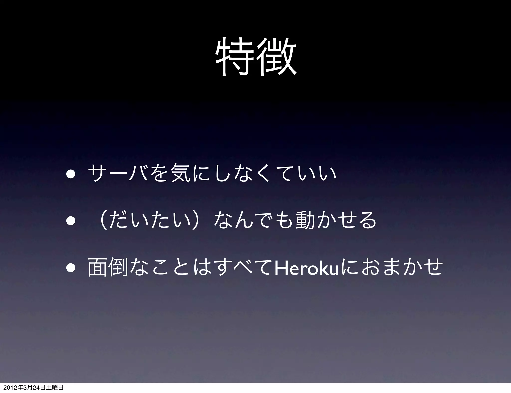 特徴

                • サーバを気にしなくていい
                • （だいたい）なんでも動かせる
                • 面倒なことはすべてHerokuにおまかせ


2012年3月24日土曜日
 