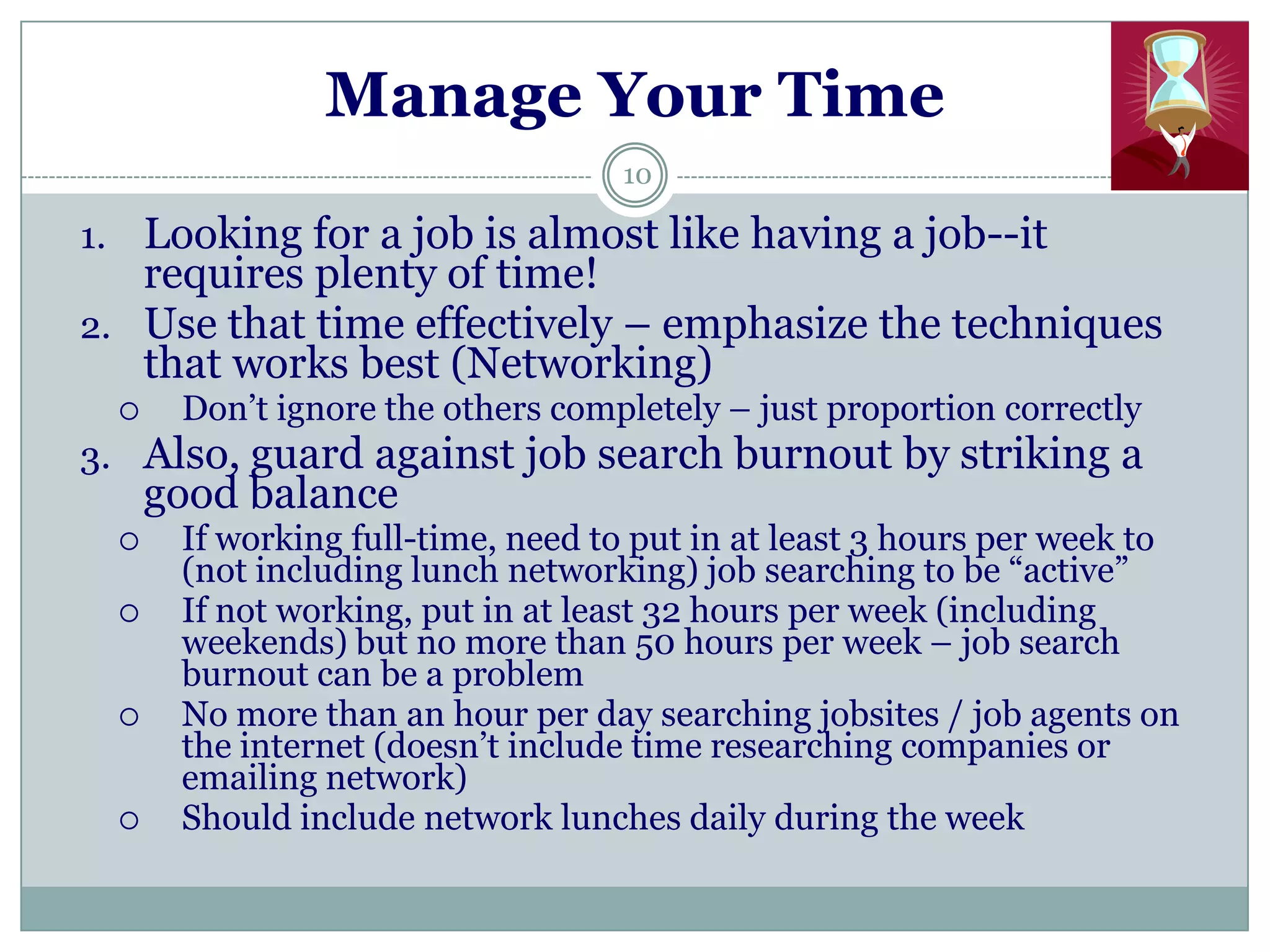 Manage Your Time
                                   10

1. Looking for a job is almost like having a job--it
   requires plenty of time!
2. Use that time effectively – emphasize the techniques
   that works best (Networking)
      Don‘t ignore the others completely – just proportion correctly
3. Also, guard against job search burnout by striking a
      good balance
      If working full-time, need to put in at least 3 hours per week to
       (not including lunch networking) job searching to be ―active‖
      If not working, put in at least 32 hours per week (including
       weekends) but no more than 50 hours per week – job search
       burnout can be a problem
      No more than an hour per day searching jobsites / job agents on
       the internet (doesn‘t include time researching companies or
       emailing network)
      Should include network lunches daily during the week
 