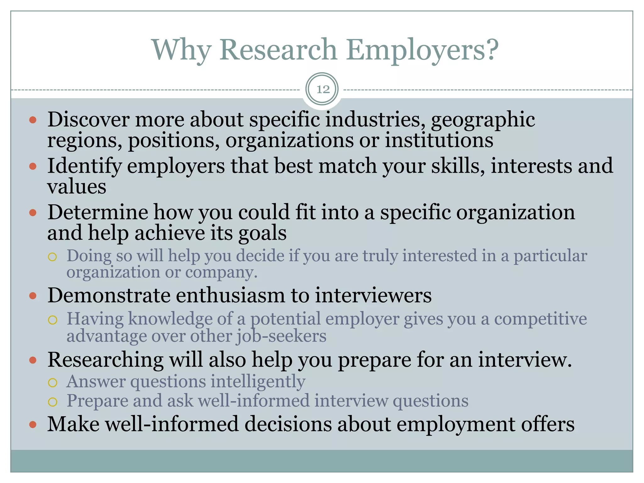 Why Research Employers?
                                         12

 Discover more about specific industries, geographic
  regions, positions, organizations or institutions
 Identify employers that best match your skills, interests and
  values
 Determine how you could fit into a specific organization
  and help achieve its goals
     Doing so will help you decide if you are truly interested in a particular
      organization or company.
 Demonstrate enthusiasm to interviewers
   Having knowledge of a potential employer gives you a competitive
    advantage over other job-seekers
 Researching will also help you prepare for an interview.
   Answer questions intelligently
   Prepare and ask well-informed interview questions
 Make well-informed decisions about employment offers
 