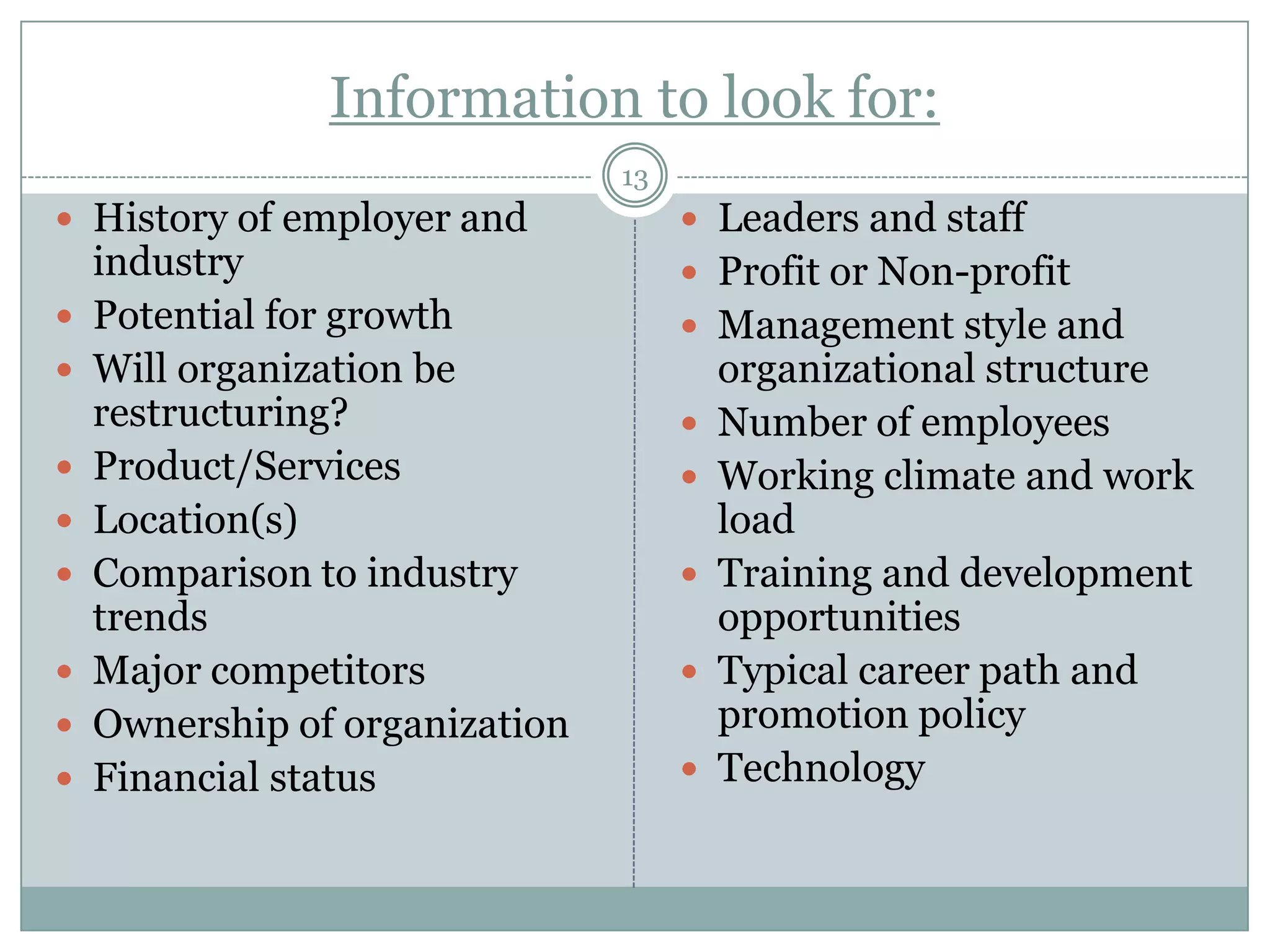 Information to look for:
                                13
 History of employer and             Leaders and staff
    industry                          Profit or Non-profit
   Potential for growth              Management style and
   Will organization be                 organizational structure
    restructuring?                      Number of employees
   Product/Services                    Working climate and work
   Location(s)                          load
   Comparison to industry              Training and development
    trends                               opportunities
   Major competitors                   Typical career path and
   Ownership of organization            promotion policy
   Financial status                    Technology
 