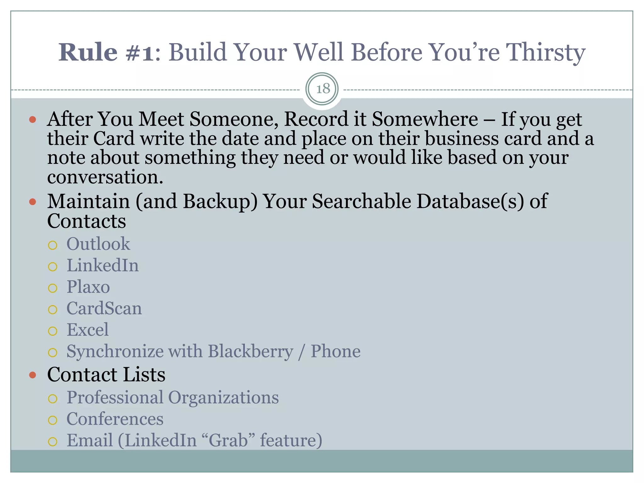 Rule #1: Build Your Well Before You‘re Thirsty
                                   18

 After You Meet Someone, Record it Somewhere – If you get
  their Card write the date and place on their business card and a
  note about something they need or would like based on your
  conversation.
 Maintain (and Backup) Your Searchable Database(s) of
  Contacts
     Outlook
     LinkedIn
     Plaxo
     CardScan
     Excel
     Synchronize with Blackberry / Phone
 Contact Lists
   Professional Organizations
   Conferences
   Email (LinkedIn ―Grab‖ feature)
 